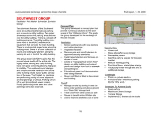 16
usda sustainable landscape partnership design charrette final report . 1. 25. 2008
Concept Plan
This group developed a concept plan that
provide numerous solutions to the land-
scape of this “Utilitarian Zone”. The goals
the group developed for the re-design of
this site include:
Aesthetics
• Screen parking lots with new planters
and native plantings
• Vegetated facades
• Remove pots and retrofit planters to
approved security standards
• Install raised planters and terraces on
slopes of moat
• Create a “Topographical Green Roof”
design on utility building and extend
plants and design from roof to sidewalk
and parking lot.
• Educational green roof demonstration
area along sidewalk
• Green roof lifted or tilted to face street
and building
Runoff
• Manage on-site by storing in new cis-
terns under parking and above ground
in a “Grain Silo” storage tank
• Treat runoff from other zones as well
• Reuse to benefit entire Whitten site
• Use to improve aesthetics out of zone
SOUTHWEST GROUP
Facilitator: Rick Harlan Schneider, Envision
Design
Two dominant features of the Southwest
zone are surface level employee parking
and a one-story utility building. Two gated
driveways access the parking area and ser-
vice the utility building. There is a closed-off
building entrance. The utility building con-
tains most of the HVAC and electrical
equipment that services the main building.
There is a substantial sloped area along the
building moat. There is a loose collection of
round and rectangular planters along the
parking lot and in front of the utility building.
The group observed that this zone has the
poorest visual quality of the entire site. The
highly visible parking and utility building
have very poor screening allowing high pub-
lic visibility. The scattered round planters
and unique concrete pavers in front of the
utility building create a poor public percep-
tion of the area. The English Ivy plantings
are performing poorly on some slopes as
are trial plantings of Liriope. Parking lot run-
off is sent to combined sewer system.
Poorly performing street trees and other
plantings were also observed.
Opportunities
• Green roof
• Steep slopes/terraces-storage
• Permeable pavers
• Sacrifice parking spaces for bioswale
median
• Reduce existing paving
• Functional trees: shade/glare energy
• Vault-pump water through site and to
additional storage
Challenges
• Public vs. private sectors
• Functional site—maximize parking
Do the “dirty work.”
Strategies To Achieve Goals
• Keep parking
• Maximize Cistern Storage
• Terrace Slopes
• Implement LID themes at site scale
 