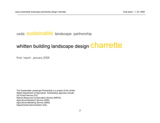 2
usda sustainable landscape partnership design charrette final report . 1. 25. 2008
The Sustainable Landscape Partnership is a project of the United
States Department of Agriculture. Participating agencies include:
US Forest Service (FS),
Natural Resources Conservation Service (NRCS),
Agricultural Research Service (ARS),
Agricultural Marketing Service (AMS),
Departmental Administration (DA).
usda sustainable landscape partnership
whitten building landscape design charrette
final report . january 2008
 
