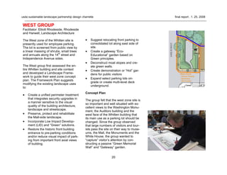 20
usda sustainable landscape partnership design charrette final report . 1. 25. 2008
WEST GROUP
Facilitator: Elliott Rhodeside, Rhodeside
and Harwell, Landscape Architecture
The West zone of the Whitten site is
presently used for employee parking.
The lot is screened from public view by
a linear massing of shrubs, small trees
and annuals along the 14th
street and
Independence Avenue sides.
The West group first assessed the en-
tire Whitten building and site context
and developed a Landscape Frame-
work to guide their west zone concept
plan. The Framework Plan suggests
modifying the existing landscape uses
to:
• Create a unified perimeter treatment
that integrates security upgrades in
a manner sensitive to the visual
quality of the building architecture,
landscape and streetscape.
• Preserve, protect and rehabilitate
the Mall-side landscape.
• Incorporate Low Impact Develop-
ment (LID) and “Green” solutions.
• Restore the historic front building
entrance to pre-parking conditions
and/or reduce visual impact of park-
ing from important front axial views
of building.
• Suggest relocating front parking to
consolidated lot along east side of
site.
• Create a gateway “Eco-
Educational” garden based on
Green principles.
• Deconstruct moat slopes and cre-
ate green walls.
• Create demonstration or “Hot” gar-
dens for public visitors
• Expand select parking lots on-
grade or create multi-level deck
underground.
Concept Plan
The group felt that the west zone site is
so important and well situated with ex-
cellent views to the Washington Monu-
ment, the Auditors building and the
west face of the Whitten building that
its main use as a parking lot should be
changed. Since the group observed
that large numbers of visitors and tour-
ists pass the site on their way to muse-
ums, the Mall, the Monuments and the
White House, the group wanted to
“capture” visitor’s attention by con-
structing a passive “Green Memorial
Wall” and “Gateway” garden.
 