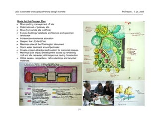 21
usda sustainable landscape partnership design charrette final report . 1. 25. 2008
Goals for the Concept Plan
• Move parking management off site
• Celebrate use of gateway site
• Move from whole site to off site
• Expose buildings/ celebrate architecture and specimen
landscape
• Increase environmental education
• Respect the L’Enfant Plan
• Maximize view of the Washington Monument
• Storm water treatment around perimeter
• Create a major attraction and location for memorial plaques
• Maximize Low Impact Development issues by harvesting
roof and site rainwater, utilizing porous paving, bioretention
• Utilize swales, raingardens, native plantings and recycled
materials.
 