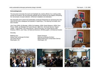 22
usda sustainable landscape partnership design charrette final report . 1. 25. 2008
USDA Assistant Secretary for Administration, Boyd Rutherford
Forest Service Recreation Director, Jim Bedwell
Acknowledgments
This document chronicles the event and highlights the creative efforts of our visiting profes-
sionals and students. We are extremely pleased with the results and are eagerly anticipating
the next phases of project selection, refinement installation and dedication.
We especially want to thank the Sustainable Landscape Partnership for sponsoring the char-
rette and the many colleagues that assisted in organizing it. The steering committee mem-
bers included:
John Crew USDA, Ed Murtagh, USDA; Ed Hogberg, USDA; Sarah Buikema, USDA; Dora
Flores, USDA; Jim Bedwell, US Forest Service; Matt Arnn, US Forest Service, Project
Leader; Linda Parker, US Forest Service; David Pivorunas, US Forest Service; Bob
Snieckus, NRCS; Joan Feely, US National Arboretum; Bill McLaughlin, US Botanical Garden
Sincerely,
Matthew Arnn Robert Snieckus
Acting Chief Landscape Architect National Landscape Architect
US Forest Service Natural Resources Conservation Service
Washington, DC Washington, DC
 