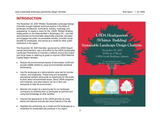 3
usda sustainable landscape partnership design charrette final report . 1. 25. 2008
INTRODUCTION
The November 30, 2007 Whitten Sustainable Landscape Design
Charrette brought together technical experts in the fields of
landscape architecture, horticulture, forestry, hydrology and
engineering to inspire a vision for the USDA Whitten Building
headquarters on the National Mall in Washington DC - one that
demonstrates environmentally responsible practices, educates
and engages the public via accessible exhibits, provides social
benefits for employees, and serves as a model for other public
institutions in the region.
The November 30, 2007charrette, sponsored by USDA Depart-
mental Administration, was a first effort by the USDA Sustainable
Landscape Partnership to motivate a network around this project
and move closer to realizing its goals to improve USDA National
Capital Region facilities:
• Reduce the environmental impacts of stormwater runoff and
provide wildlife habitat by using environmentally beneficial
landscaping.
• Use the landscape as a demonstration area site for tourists,
visitors, and employees. These living and accessible
educational exhibits will provide an opportunity for the public
to learn about environmental issues, about USDA programs
and initiatives, and what citizens can do in their own
backyards to help the environment.
• Maintain the project as a learning lab for our landscape
contractors by enlisting them to participate as partners and
using that knowledge at other facilities.
• Improve the appearance of the USDA grounds by using
plants and features that will add visual interest to the site.
• Highlight this partnership as a model and the landscape as a
showcase for sustainable site practices in the region.
 