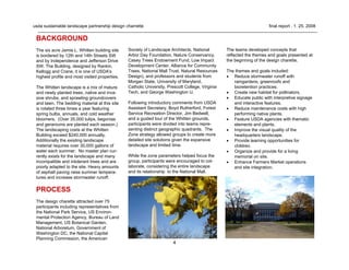 4
usda sustainable landscape partnership design charrette final report . 1. 25. 2008
BACKGROUND
The six acre Jamie L. Whitten building site
is bordered by 12th and 14th Streets SW
and by Independence and Jefferson Drive
SW. The Building, designed by Rankin,
Kellogg and Crane, it is one of USDA's
highest profile and most visited properties.
The Whitten landscape is a mix of mature
and newly planted trees, native and inva-
sive shrubs, and sprawling groundcovers
and lawn. The bedding material at this site
is rotated three times a year featuring
spring bulbs, annuals, and cold weather
bloomers. (Over 35,000 tulips, begonias
and geraniums are planted each season.)
The landscaping costs at the Whitten
Building exceed $240,000 annually.
Additionally the existing landscape
material requires over 30,000 gallons of
water each summer. No master plan cur-
rently exists for the landscape and many
incompatible and intolerant trees and are
poorly adapted to the site. Heavy amounts
of asphalt paving raise summer tempera-
tures and increase stormwater runoff.
PROCESS
The design charette attracted over 75
participants including representatives from
the National Park Service, US Environ-
mental Protection Agency, Bureau of Land
Management, US Botanical Garden,
National Arboretum, Government of
Washington DC, the National Capital
Planning Commission, the American
Society of Landscape Architects, National
Arbor Day Foundation, Nature Conservancy,
Casey Trees Endowment Fund, Low Impact
Development Center, Alliance for Community
Trees, National Mall Trust, Natural Resources
Design), and professors and students from
Morgan State, University of Maryland,
Catholic University, Prescott College, Virginia
Tech, and George Washington U.
Following introductory comments from USDA
Assistant Secretary, Boyd Rutherford, Forest
Service Recreation Director, Jim Bedwell,
and a guided tour of the Whitten grounds,
participants were divided into teams repre-
senting distinct geographic quadrants. The
Zone strategy allowed groups to create more
detailed site solutions given the expansive
landscape and limited time.
While the zone parameters helped focus the
group, participants were encouraged to col-
laborate, considering the entire landscape
and its relationship to the National Mall.
The teams developed concepts that
reflected the themes and goals presented at
the beginning of the design charette.
The themes and goals included:
• Reduce stormwater runoff with
raingardens, greenroofs and
bioretention practices.
• Create new habitat for pollinators.
• Educate public with interpretive signage
and interactive features.
• Reduce maintenance costs with high
performing native plants.
• Feature USDA agencies with thematic
elements and plants.
• Improve the visual quality of the
headquarters landscape.
• Provide learning opportunities for
children.
• Organize and provide for a living
memorial on site.
• Enhance Farmers Market operations
and site integration.
 