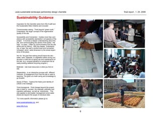 6
usda sustainable landscape partnership design charrette final report . 1. 25. 2008
Sustainability Guidance
Inspiration for the charrette came from ASLA staff and
the Sustainable Sites Initiative and included:
Consciousness raising - Think beyond “green roofs.”
Understand the larger concept of the regenerative
quality of the site.
Accessibility and Connection - Implies more than com-
pliance with accessibility standards in all aspects of the
project. It involves a deeper understanding about the
site and communicating this sense of the space - the
logic - to users. (Often by communicating how the site
works and its history). With this deeper understand-
ing, or logic, the user’s comfort level and connection
increases which adds dimension to the whole experi-
ence of the place.
Aim for the goal that nothing should leave the site –
water, soils, materials, or vegetation either during con-
struction or with the on-going use and maintenance of
the site. (e.g. compost gardens to compliment the al-
ready existing cafeteria recycling program.)
Materials - Use local resources or what you find on
site.
Stewardship - Is an interactive process with different
methods of engagement from how the site is used to
teaching. The goal is to instill caring and knowledge to
go forward.
Sense of Place - Capture the history and identity of
USDA in the redesign.
Think bioregional - Think linkage beyond the project
site in order to connect (for example pollinator and
migration pathways) as well as biodiversity. This
also applies to stormwater management since water
sheds are beyond the scope of individual sites.
For more specific information please go to:
www.sustainablesites.org and
www.ASLA.org
 