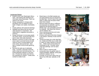 9
usda sustainable landscape partnership design charrette final report . 1. 25. 2008
Landscape Design
• Expand corner near Washington Monu-
ment. Add seating with plantings and
information about landscape. Trash can
needs to be moved.
• Design topography to change public
perception such as swales for storm
water, bridges over swales, boardwalks,
etc.
• Create pathway with seasonal plantings
• Highlight food plants that are economi-
cally important or ornamental. Use
raised beds or vegetative structures to
enhance.
• Design landscape to encourage people
into visitor center, curving the path from
east to west. Add public restrooms
• Maintain a minimum of 25% of the total
area in lawn to provide formal and well
cared for look to counter-balance the
more native, less pruned look. How
lawn is treated could provide gathering
places.
• Remove the walk way to dedicated
trees. Consider a site-wide memorial
walk to trees and memorial groves. Co-
locate dedication plaques in one loca-
tion. Provide tree names and informa-
tion interesting to children. Create artist
contest to create mural.
• Street trees on the Mall roadside are
not worth keeping and not required for
the Mall Plan. Cut off 4 feet of the side-
walk on USDA side and place shade
trees there instead.
• Remove street tree strip on Jefferson
and repurpose as sidewalk—gaining
additional tree planting space on
Whitten lawn. Use permeable pavement
for sidewalk. See street tree manual –
18 inch stepout, etc.)
• Place interesting benches and sculp-
tures in the landscape.
• Enhance with plants that show changes
in the season, diversity of color and fra-
grance.
• Terrace the slope into a stair step fash-
ion. Create sand filter as an under drain
or cistern for water retention at the bot-
tom. Widen space at the bottom for
employees to use. Consider native
vines and plantings, such as spice
bush, etc.
• Place murals on retaining wall.
• Incorporate trees into garden beds of
Virginia bluebells, daffodils, spring eph-
emerals to replace the ivy.
• Consider 18 inch berm along main en-
trance from NW side; replicate on NE
side.
 
