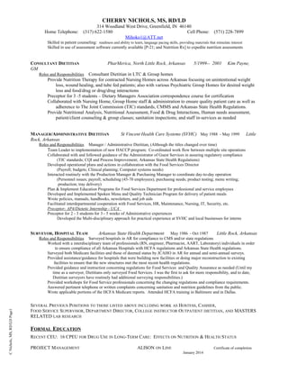 CNichols,MS,RD/LDPage1
CHERRY NICHOLS, MS, RD/LD
314 Woodland West Drive, Greenfield, IN 46140
Home Telephone: (317) 622-1580 Cell Phone: (571) 228-7899
Mihoko1@ATT.net
Skilled in patient counseling: readiness and ability to learn, language pacing skills, providing materials that stimulate interest
Skilled in use of assessment software currently available [P-21; and Nutrition Rx] to expedite nutrition assessments
CONSULTANT DIETITIAN PharMerica, North Little Rock, Arkansas 5/1999-- 2001 Kim Payne,
GM
Roles and Responsibilities Consultant Dietitian in LTC & Group homes
Provide Nutrition Therapy for contracted Nursing Homes across Arkansas focusing on unintentional weight
loss, wound healing, and tube fed patients; also with various Psychiatric Group Homes for desired weight
loss and food/drug or drug/drug interactions
Preceptor for 3 -5 students – Dietary Managers Association correspondence course for certification
Collaborated with Nursing Home, Group Home staff & administration to ensure quality patient care as well as
adherence to The Joint Commission (TJC) standards, CMMS and Arkansas State Health Regulations.
Provide Nutritional Analysis, Nutritional Assessment, Food & Drug Interactions, Human needs assessment,
patient/client counseling & group classes; sanitation inspections; and staff in-services as needed
MANAGER/ADMINISTRATIVE DIETITIAN St Vincent Health Care Systems (SVHC) May 1988 - May 1999 Little
Rock, Arkansas
Roles and Responsibilities Manager / Administrative Dietitian, (Although the titles changed over time)
Team Leader to implementation of new HACCP program; Co-ordinated work flow between multiple site operations
Collaborated with and followed guidance of the Administrator of Guest Services in assuring regulatory compliance
(TJC standards; CQI and Process Improvement; Arkansas State Health Regulations)
Developed operational plans and actions in collaboration with the Food Services Director
(Payroll; budgets; Clinical planning; Computer systems needs)
Interacted routinely with the Production Manager & Purchasing Manager to coordinate day-to-day operation
(Personnel issues; payroll; scheduling (45-70 employees); purchasing needs; product testing; menu writing;
production; tray delivery)
Plan & Implement Education Programs for Food Services Department for professional and service employees
Developed and Implemented Spoken Menu and Quality Technician Program for delivery of patient meals
Wrote policies, manuals, handbooks, newsletters, and job aids
Facilitated interdepartmental cooperation with Food Services, HR, Maintenance, Nursing, IT, Security, etc.
Preceptor; AP4/Dietetic Internship - UCA
Preceptor for 2 - 3 students for 3 - 5 weeks of Administrative experiences
Developed the Multi-disciplinary approach for practical experience at SVHC and local businesses for interns
SURVEYOR, HOSPITAL TEAM Arkansas State Health Department May 1986 - Oct 1987 Little Rock, Arkansas
Roles and Responsibilities Surveyed hospitals in AR for compliance to CMS and/or state regulations
Worked with a interdisciplinary team of professionals (RN, engineer, Pharmacist, AART, Laboratory) individuals in order
to ensure compliance of all Arkansas Hospitals with HCFA regulations and Arkansas State Health regulations.
Surveyed both Medicare facilities and those of deemed status by JCAHO in AR for annual and semi-annual surveys.
Provided assistance/guidance for hospitals that were building new facilities or doing major reconstruction to existing
facilities to ensure that the new structures met the most recent health regulations.
Provided guidance and instruction concerning regulations for Food Services and Quality Assurance as needed (Until my
time as a surveyor, Dietitians only surveyed Food Services. I was the first to ask for more responsibility, and to date,
Dietitian surveyors have routinely had additional surveying responsibilities.)
Provided workshops for Food Service professionals concerning the changing regulations and compliance requirements.
Answered pertinent telephone or written complaints concerning sanitation and nutrition guidelines from the public.
Wrote applicable portions of the HCFA Medicare reports. Attended HCFA training in Baltimore and in Dallas.
SEVERAL PREVIOUS POSITIONS TO THOSE LISTED ABOVE INCLUDING WORK AS HOSTESS, CASHIER,
FOOD SERVICE SUPERVISOR, DEPARTMENT DIRECTOR, COLLEGE INSTRUCTOR OUTPATIENT DIETITIAN, AND MASTERS
RELATED LAB RESEARCH
FORMAL EDUCATION
RECENT CEU: 16 CPEU FOR DRUG USE IN LONG-TERM CARE: EFFECTS ON NUTRITION & HEALTH STATUS
PROJECT MANAGEMENT ALISON ON LINE Certificate of completion
January 2014
 