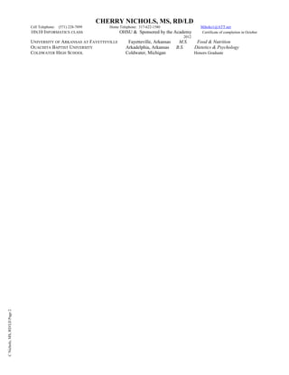 CNichols,MS,RD/LDPage2
CHERRY NICHOLS, MS, RD/LD
Cell Telephone: (571) 228-7899 Home Telephone: 317-622-1580 Mihoko1@ATT.net
10X10 INFORMATICS CLASS OHSU & Sponsored by the Academy Certificate of completion in October
2012
UNIVERSITY OF ARKANSAS AT FAYETTEVILLE Fayetteville, Arkansas M.S. Food & Nutrition
OUACHITA BAPTIST UNIVERSITY Arkadelphia, Arkansas B.S. Dietetics & Psychology
COLDWATER HIGH SCHOOL Coldwater, Michigan Honors Graduate
 