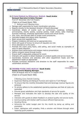  S S C Maharashtra Board of Higher Secondary Education.
WORK HISTORY
1) M Hotel Makkah by Millennium, Makkah Saudi Arabia
Banquet Operation & Sales Manager
From 8th
November 2017 till Present.
(Total no of Guest Room 785)
2 Ballroom and 3 Meeting room,
 Manage staff responsible for event coordination activities.
 Reports directly to the Assistant Director of Food & Beverage
 Coordinate details of events such as conferences, weddings, birthdays,
anniversaries, charity events, surprise parties, trade shows, sales meetings,
business meetings, employee appreciation events and virtual events.
 Hire, train, and educate staff on proper event procedures.
 Calculate budgets and adjust when necessary.
 Book venues and negotiate fees.
 Prepare invitations and send out at appropriate time.
 Work with guest of honour to ensure all requests are met.
 Drive attendance to the event.
 Promote the event using flyers, cold calling, and social media as examples of
ways to spark attention.
 Analyse event performance and prepare metrics presentation.
 Define company brand through events.
 Ensure staff is adequately prepared for event.
 Interacts with guests to obtain feedback on product quality and service levels ‫ز‬
 Coordinates functions and activities with other department heads and F&B
department heads as appropriate
 Provides functional assistance and direction to the staff responsible for event
coordination activities
2) CROWNE PLAZA (IHG) Madinah Saudi Arabia
Assist Crowne Meeting Manager
From 28 August 2012 to 27 August 2016.
(Total no of Guest Room 506)
6 Meeting room, Outside Catering
 Supervise Meeting and Banquet Function and report to F & B Manger.
 To ensure that the monthly forecasted food and beverage revenue figures are
achieved
 To strictly adhere to the established operating expenses and that all costs are
controlled
 Ensures guest satisfaction and high standards of service for guests.
 Manages and motivates the team to develop the sale and quality of the
service.
 Interacts with guests to obtain feedback on product quality and service levels.
 Communicating with kitchen staff to ensure efficient food service.
 Handling Micros.
 Achieving the outlet budget plan for the month by doing up selling and
promotion.
 Listen, apologizes with empathy, finds a solution and follows through when
resolving guest problems.
 