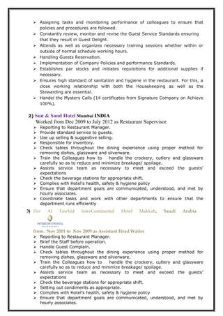  Assigning tasks and monitoring performance of colleagues to ensure that
policies and procedures are followed.
 Constantly review, monitor and revise the Guest Service Standards ensuring
that they result in Guest Delight.
 Attends as well as organizes necessary training sessions whether within or
outside of normal schedule working hours.
 Handling Guests Reservation.
 Implementation of Company Policies and performance Standards.
 Establishes par stocks and initiates requisitions for additional supplies if
necessary.
 Ensures high standard of sanitation and hygiene in the restaurant. For this, a
close working relationship with both the Housekeeping as well as the
Stewarding are essential.
 Handel the Mystery Calls (14 certificates from Signature Company on Achieve
100%).
2) Sun & Sand Hotel Mumbai INDIA
Worked from Dec 2009 to July 2012 as Restaurant Supervisor.
 Reporting to Restaurant Manager.
 Provide standard service to guests.
 Use up selling & suggestive selling.
 Responsible for inventory.
 Check tables throughout the dining experience using proper method for
removing dishes, glassware and silverware.
 Train the Colleagues how to handle the crockery, cutlery and glassware
carefully so as to reduce and minimize breakage/ spoilage.
 Assists service team as necessary to meet and exceed the guests’
expectations
 Check the beverage stations for appropriate shift.
 Complies with Hotel’s health, safety & hygiene policy
 Ensure that department goals are communicated, understood, and met by
hourly associates.
 Coordinate tasks and work with other departments to ensure that the
department runs efficiently
3) Dar Al Tawhid InterContinental Hotel Makkah, Saudi Arabia
from. Nov 2001 to Nov 2009 as Assistant Head Waiter
 Reporting to Restaurant Manager.
 Brief the Staff before operation.
 Handle Guest Complain.
 Check tables throughout the dining experience using proper method for
removing dishes, glassware and silverware.
 Train the Colleagues how to handle the crockery, cutlery and glassware
carefully so as to reduce and minimize breakage/ spoilage.
 Assists service team as necessary to meet and exceed the guests’
expectations
 Check the beverage stations for appropriate shift.
 Setting out condiments as appropriate.
 Complies with Hotel’s health, safety & hygiene policy
 Ensure that department goals are communicated, understood, and met by
hourly associates.
 
