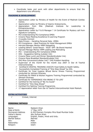  Coordinate tasks and work with other departments to ensure that the
department runs efficiently
TRAINING & DEVELOPMENT
 Appreciation Letter by Ministry of Health for the Event of Madinah Cardiac
Centre.
 Appreciation Letter by Ministry of Islamic Endowments,
 Appreciation from Mile (Madinah Institute for Leadership &
Entrepreneurship)
 Appreciation Letter by F & B Manager  14 Certificate for Mystery call from
Signature Company.
 PCI-Understanding PCI Compliance EMEA
 Crowne Plaza Meeting Excellence E-Learning Program
 2-Loyalty Connect
 Data Privacy – Handling Personal Data –EMEA
 PCI Compliance – Best Practices for Hotel Management EMEA
 Harvard Manager Mentor HMM Delegating
 Leading Others- Great Result – KICK- OFF- Be Brand Hearted
 Harvard Manage Mentor HMM Leading and Motivating
 PCI – Understanding PCI Compliance EMEA
 IHG – Suggestive Selling (Lobster Ink)
 Crowne Plaza Lunch and Dinner Standard(Lobster Ink)
 Crowne Plaza Breakfast Standard(Lobster Ink)
 IHG Mice Conversion(Lobster Ink)  IHG Problem Handling
 Supervisor of the month for the month July 2007 in Dar Al Tawhid
Intercontinental.
 Certified E-CRISTAL TRAINING (HACCP) Food Safety & Health Safety.
 Successfully Completed Training of “One Step Ahead” by IHG.
 Certificate for Food hygiene &Food Borne Illness Training Programmed
conducted by Johnson Diversey
 Certificate for MWW & Kitchen Hygiene Training Programmed conducted by
Johnson Diversey
 Certificate for ‘EXPERIENCE YOU BRING IT TO LIFE’
 Certified for the training of “Be my Guest”
 Certified for “One Step Ahead”
 Certified Fire fighting Training Programme.
 17 Appreciation letter from Dar Al Tawhid Intercontinental Hotel Makkah.
EXTRA ACTIVITIES
 Cricket, Internet
PERSONAL DETAILS
Name: Nadeem Khan
Date of Birth: 1st
May 1975
Permanent Address A-203 Poonam Complex Mira Road Mumbai India
Father‘s Name: Abu Sufiyan Khan
Languages: English, Arabic, Hindi and Urdu.
Marital Status: Married
Sex: Male
Nationality: Indian
Religion: Islam
 