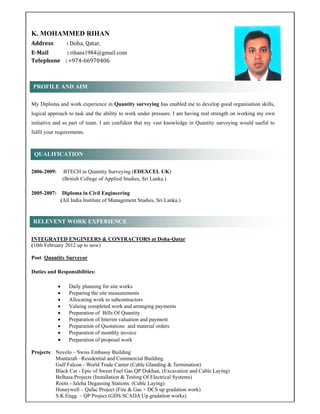 K. MOHAMMED RIHAN 	
Address	 :	Doha,	Qatar.	
E‐Mail															:	rihans1984@gmail.com
Telephone				:	+974‐66970406		
My Diploma and work experience in Quantity surveying has enabled me to develop good organisation skills,
logical approach to task and the ability to work under pressure. I am having real strength on working my own
initiative and as part of team. I am confident that my vast knowledge in Quantity surveying would useful to
fulfil your requirements.
2006-2009: BTECH in Quantity Surveying (EDEXCEL UK)
(British College of Applied Studies, Sri Lanka.)
2005-2007: Diploma in Civil Engineering
(All India Institute of Management Studies, Sri Lanka.)
INTEGRATED ENGINEERS & CONTRACTORS at Doha-Qatar
(10th February 2012 up to now)
Post: Quantity Surveyor
Duties and Responsibilities:
 Daily planning for site works
 Preparing the site measurements
 Allocating work to subcontractors
 Valuing completed work and arranging payments
 Preparation of Bills Of Quantity
 Preparation of Interim valuation and payment
 Preparation of Quotations and material orders
 Preparation of monthly invoice
 Preparation of proposal work
Projects: Novelo – Swiss Embassy Building
Muntazah –Residential and Commercial Building
Gulf Falcon - World Trade Canter (Cable Glanding & Termination)
Black Cat - Epic of Sweet Fuel Gas QP Dukhan, (Excavation and Cable Laying)
Belhasa Projects (Installation & Testing Of Electrical Systems)
Roots - Jaleha Degassing Stations. (Cable Laying)
Honeywell – Qafac Project (Fire & Gas + DCS up gradation work)
S.K.Engg. – QP Project (GDS SCADA Up gradation works)
PROFILE AND AIM
QUALIFICATION
RELEVENT WORK EXPERIENCE
 