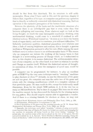 CHAPTER 111 Change, Quality, and Thought
should be free from this drawback. Yet its structure is still arith-
momorphie. From what I have said in this and the previous chapter it
follows that, regardless of its type, no computer can perform any operation
that is directly or indirectly connected with dialectical reasoning. Such an
operation is the exclusive prerogative of the human brain.
Between the plasticity of the brain and the maehinistic structure of a
computer there is an unbridgeable gap that is even wider than that
between syllogizing and reasoning. From whatever angle we look at the
living thought, we reach the same inescapable conclusion: thinking, even
mathematical thinking, would come to a standstill if confined to self¬
identical notions. Whitehead warned us, “As soon as you leave the beaten
track of vague clarity, and trust to exactness, you will meet difficulties.
Infinitely continuous qualities, dialectical penumbras over relations and
ideas, a halo of varying brightness and contour, this is thought: a gaseous
medium as Wittgenstein pictured it after his vain efforts (among the most
brilliant ones) to reduce reason to an arithmomorphic basis.115 The reason
why no computer can imitate the working of the human brain is that
thought is a never-ending process of Change which, as I endeavored to
show in this chapter, is in essence dialectical. The arithmomorphic struc¬
ture of any computer, on the other hand, is as inert in relation to novelty
and Change as number itself. Without the dialectical nature of thought,
no association of ideas, let alone the emergence of novel ones, would be
possible.
A computer can be programmed, for instance, to play an excellent
game of NIM116 by the very same technique used in “teaching” machines
to play checkers or chess.117 Actually, in case the dimensions of the game
are not too great, the computer can scan the entire tree of the game and
retain only the winning ramifications—which is a complete solution of
that particular game. No man could do this, except for irrelevantly small
dimensions. Even for the simple NIM pattern (1, 2, 3) the tree has as
many as 182 ramifications. Try to draw it oil paper! But man can do what
the machine cannot: he has discovered the formula for the winning moves
for any 'pattern. This should surprise anyone able to appreciate a wonder.
And if there is a winning formula for checkers or chess, we may rest
1,4
Alfred North Whitehead, Science and Philosophy (New York, 1948), p. 186.
115 Wittgenstein, Philosophical Investigations, I. 109.
116 For a description of the game and the winning formula, sec W. W. Rouse Ball,
Mathematical Recreations and Essays (New York, 1962), pp. 36-88.
117 Basically, the technique, now called “heuristic,” consists of using some point-
count function (like that of Charles H. Goren for bridge) as a guide and arranging for
the machine to memorize all losing boards as they occur during “training.” In
actual play the machine scans a few moves ahead on the tree of the game. See the
instructive article by A. L. Samuel, “Some Studies in Machine Learning, Using the
Game of Checkers,” IBM Journal of Research and Development, III (1959), 210-229.
”114
90
 