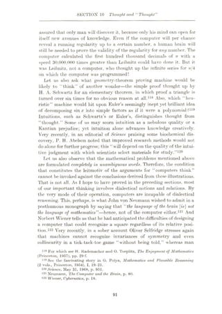 SECTION 10 Thought and “ Thought”
assured that only man will discover it, because only his mind can open for
itself new avenues of knowledge. Even if the computer will per chance
reveal a running regularity up to a eertain number, a human brain will
still be needed to prove the validity of the regularity for any number. The
computer calculated the first hundred thousand decimals of n with a
speed 30,000,000 times greater than Leibnitz could have done it. But it
was Leibnitz, not a computer, who thought up the infinite series for 7t/4
on which the computer was programmed!
Let us also ask what geometry-theorem proving machine would be
likely to “think’” of another wonder—the simple proof thought up by
H. A. Schwartz for an elementary theorem, in which proof a triangle is
turned over six times for no obvious reason at all.118 Also, which “heu¬
ristic” machine would hit upon Euler’s seemingly inept yet brilliant idea
of decomposing sin# into simple factors as if it were a polynomial ?li9
Intuitions, such as Schwartz’s or Euler’s, distinguishes thought from
“thought.” Some of us may scorn intuition as a nebulous quality or a
Kantian prejudice; yet intuition alone advances knowledge creatively.
Very recently, in an editorial of Science praising some biochemical dis¬
covery, P. H. Abelson noted that improved research methods would not
do alone for further progress; this “will depend on the quality of the intui¬
tive judgment with which scientists select materials for study.”120
Lot us also observe that the mathematical problems mentioned above
are formulated completely in unambiguous words. Therefore, the condition
that constitutes the leitmotiv of the arguments for “computers think”
cannot be invoked against the conclusions derived from these illustrations.
That is not all. As I hope to have proved in the preceding sections, most
of our important thinking involves dialectical notions and relations. By
the very mode of their operation, computers are incapable of dialectical
reasoning. This, perhaps, is what John von Neumann wished to admit in a
posthumous monograph by saying that “the language of the brain [w] not
the language of mathematics”—hence, not of the computer either.121 And
Norbert Wiener tells us that he had anticipated the difficulties of designing
a computer that could recognize a square regardless of its relative posi¬
tion.122 Very recently, in a sober account Oliver Selfridge stresses again
that machines cannot recognize invariances of symmetry and even
collincarity in a tick-tack-toe game “without being told,” whereas man
ns ]?or which see H. Kademachor and O. Toeplitz, The Enjoyment of Mathematic*
(Princeton, 1957), pp. 29 f.
1,9
See the fascinating story in G. Polya, Mathematic* and Plausible Reasoning
(2 vols., Princeton, 1954), I, 19-21.
120 Science, Muy 31, 1968, p. 951.
121 Neumann, The Computer and the Brain, p. 80.
122 Wiener, Cybernetics, p. 18.
91
 