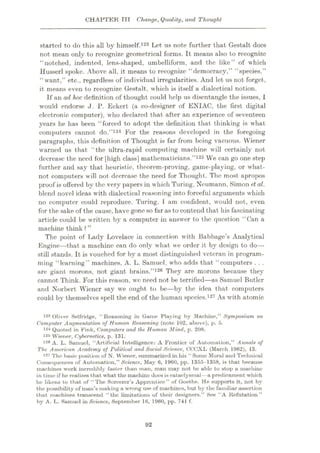 CHAPTER TTT Change, Quality, and Thought
started to do this all by himself.123 Let us note further that Gestalt does
not mean only to recognize geometrical forms. It means also to recognize
“notched, indented, lens-shaped, umbelliform, and the like” of which
Husserl spoke. Above all, it means to recognize “democracy,” “species,”
“ w'ant,” etc., regardless of individual irregularities. And let us not forget,
it means even to recognize Gestalt, which is itself a dialectical notion.
If an ad hoc. definition of thought could help us disentangle the issues,1
would endorse ,J . P. Eckert (a co-designer of ENIAC, the first digital
electronic computer), who declared that after an experience of seventeen
years he has been “forced to adopt the definition that thinking is what
computers cannot do.”124 For the reasons developed in the foregoing
paragraphs, this definition of Thought is far from being vacuous. Wiener
w'arncd us that “the ultra-rapid computing machine will certainly not
decrease the need for [high class] mathematicians.”125 We can go one step
further and say that heuristic, theorem-proving, game-playing, or what¬
not computers will not decrease the need for Thought. The most apropos
proof is offered by the very papers in which Turing, Neumann, Simon e.t al.
blend novel ideas with dialectical reasoning into forceful arguments which
no computer could reproduce. Turing, 1 am confident, would not, even
for the sake of the cause, havegone so far as to contend that his fascinating
article could be written by a computer in answer to the question “Can a
machine think ? ”
The point of Lady Lovelace in connection with Babbage’s Analytical
Engine—that a machine can do only what we order it by design to do—
still stands. It is vouched for by a most distinguished veteran in program¬
ming “learning” machines, A. L. Samuel, who adds that “computers . . .
are giant morons, not giant brains.”126 They are morons because they
cannot Think. For this reason, we need not be terrified—as Samuel Butler
and Norbert Wiener say wre ought to be
—by the idea that computers
could by themselves spell the end of the human species.127 As with atomic
123 Oliver Selfridge, “Reasoning in Game Playing by Machine,” Symposium on
Computer Augmentation of Human Reasoning (note 102, above), p. 5.
124 Quoted in Fink, Computers and the Human Mind, p. 208.
125 Wiener, Cybernetics, p. 131.
126 A. L. Samuel, “Artificial Intelligence: A Frontier of Automation,” Annals of
The American Academy of Political and Social Science, CCCXL (March 1962), 13.
127 The basic position of N. Wiener, summarized in his “ Some Moral and Technical
Consequences of Automation,” Science, May 6, 1960, pp. 1355-1358, is that because
machines work incredibly faster than man, man may not be ublc to stop a machine
in time if he realizes that what the machine does is cataclysmal—a predicament which
he likens to that of “The Sorcerer’s Apprentice” of Goethe. He supports it, not by
the possibility of man’s making a wrong use of machines, but by the familiar assertion
that machines transcend “the limitations of their designers.” See “A Refutation”
by A. L. Samuel in Science, September 16, I960, pp. 741 f.
92
 