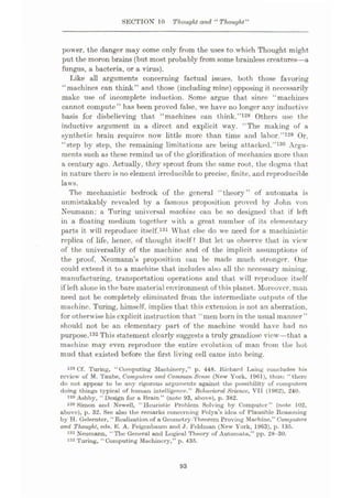 SECTION 10 Thought and “ Thought"
power, the danger may come only from the uses to which Thought might
put the moron brains (but most probably from some brainless creatures—a
fungus, a bacteria, or a virus).
Like all arguments concerning factual issues, both those favoring
“machines can think” and those (including mine) opposing it necessarily
make use of incomplete induction. Some argue that since “machines
cannot compute” has been proved false, we have no longer any inductive
basis for disbelieving that “machines can think.”128 Others use the
inductive argument in a direct and explicit way. “The making of a
synthetic brain requires now little more than time and labor.”129 Or,
“step by step, the remaining limitations are being attacked.”130 Argu¬
ments such as these remind us of the glorification of mechanics more than
a century ago. Actually, they sprout from the same root, the dogma that
in nature there is no element irreducible to precise, finite, and reproducible
laws.
The mechanistic bedrock of the general “theory” of automata is
unmistakably revealed by a famous proposition proved by John von
Neumann: a Turing universal machine ean be so designed that if left
in a floating medium together with a great number of its elementary
parts it will reproduce itself.131 What else do we need for a machinistic
replica of life, hence, of thought itself? But let us observe that in view
of the universality of the machine and of the implicit assumptions of
the proof, Neumann’s proposition can be made much stronger. One
could extend it to a machine that includes also all the necessary mining,
manufacturing, transportation operations and that will reproduce itself
if left alone in the bare material environment of this planet. Moreover, man
need not be completely eliminated from the intermediate outputs of the
machine. Turing, himself, implies that this extension is not an aberration,
for otherwise his explicit instruction that “men born in the usual manner”
should not be an elementary part of the machine would have had no
purpose.132 This statement clearly suggests a truly grandiose view—that a
machine may even reproduce the entire evolution of man from the hot
mud that existed before the first living cell came into being.
128 Cf. Turing, “Computing Machinery,” p. 448. Richard Laing concludes his
review of M. Taube, Computers and Common Sense (New York, 1961), thus: “there
do not appear to be any rigorous arguments against the possibility of computers
doing things typical of human intelligence.” Behavioral Science, VII (1962), 240.
Ashby, “ Design for a Brain ” (note 93, above), p. 382.
130 Simon and Newell, “Heuristic Problem Solving by Computer” (note 102,
above), p. 32. See also the remarks concerning Polya’s idea of Plausible Reasoning
by H. Gelernter, “Realization of a Geometry-Theorem Proving Machine,” Computers
and Thought, eds. K. A. Feigcnbaum and J. Feldman (New York, 1963), p. 135.
131 Neumann, “ The General and Logical Theory of Automata,” pp. 28-30.
Turing, “Computing Machinery,” p. 435.
l
132
93
 