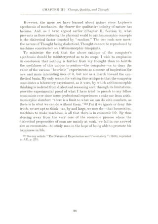 CHAPTER ITT Change, Quality, and Thought
However, the more we have learned about nature since Laplace’s
apotheosis of mechanics, the clearer the qualitative infinity of nature has
become. And, as T have argued earlier (Chapter II, Section 7), what
prevents us from reducing the physical w orld to arithmomorphic concepts
is the dialectical factor denoted by “random.” The two ends now meet:
the nature of Thought being dialectical, Thought cannot be reproduced by
machines constructed on arithmomorphic blueprints.
To minimize the risk that the above critique of the computer’s
apotheosis should be misinterpreted as to its scope, I wish to emphasize
in conclusion that nothing is further from my thought than to belittle
the usefulness of this unique invention—the computer—or to deny the
value of the various “heuristic” experiments as a source of inspiration for
new and more interesting uses of it, but not as a march toward the syn¬
thetical brain. My only reason for waiting this critique is that the computer
constitutes a laboratory experiment, as it were, by which arithmomorphic
thinking is isolated from dialectical reasoning and, through its limitations,
provides experimental proof of what I have tried to preach to my fellowr
economists ever since some professional experiences aw’oke me from arith¬
momorphic slumber: “there is a limit to what we can do with numbers, as
there is to what we can do without them.”133 For if we ignore or deny this
truth, we are apt to think—as, by and large, we now do—that locomotion,
machines to make machines, is all that there is in economic life. By thus
steering away from the very core of the economic process where the
dialectical propensities of man are mainly at work, we fail in our avowed
aim as economists—to study man in the hope of being able to promote his
happiness in life.
See my article “The Nature of Expectation and Uncertainty ” (1958), reprinted
in AE, p. 275.
133
94
 