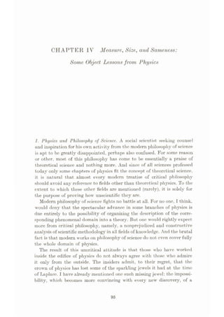CHAPTER IV Measure, Size, and Sameness:
Some Object Lessonsfrom Physics
1. Physics and Philosophy of Science. A social scientist seeking counsel
and inspiration for his own activity from the modern philosophy of science
is apt to be greatly disappointed, perhaps also confused. For some reason
or other, most of this philosophy has come to be essentially a prai.se of
theoretical science and nothing more. And since of all sciences professed
today only some chapters of physics fit the concept of theoretical science,
it is natural that almost every modern treatise of critical philosophy
should avoid any reference to fields other than theoretical physics. To the
extent to which these other fields are mentioned (rarely), it is solely for
the purpose of proving how unscientific they are.
Modern philosophy of science fights no battle at all. For no one, I think,
would deny that the spectacular advance in some branches of physics is
due entirely to the possibility of organizing the description of the corre¬
sponding phenomenal domain into a theory. But one would rightly expect
more from critical philosophy, namely, a nonprejudiced and constructive
analysis of scientific methodology in all fields of knowledge. And the brutal
fact is that modern works on philosophy of science do not even cover fully
the whole domain of physics.
The result of this uncritical attitude is that those who have worked
inside the edifice of physics do not always agree with those who admire
it only from the outside. The insiders admit, to their regret, that the
crown of physics has lost some of the sparkling jewels it had at the time
of Laplace. I have already mentioned one such missing jewel: the impossi¬
bility, which becomes more convincing with every new discovery, of a
95
 