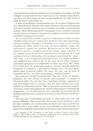 CHAPTER IY Measure, Size, and Sameness
noncontradictory logical foundation for all properties of matter. For the
biologist or social scientist this constitutes a very valuable object lesson,
but there are other lessons at least equally significant. In what follows I
shall attempt to point them out.
I begin by recalling an unquestionable fact: the progress of physics has
been dictated by the rhythm with which attributes of physical phenomena
have been brought under the rule of measure, especially of instrumental
measure. More interesting still for our purpose is the correlation between
the development of various compartments of physics and the nature, of the
attributes conquered by measure.
As we may find it natural ex post, the beginning was made on those
variables whose measure, having been practiced since time immemorial,
raised no problem. Geometry, understood as a science of the timeless
properties of bodily objects, has only one basic attribute: length, the
prototype of a quality-free attribute. Mechanics was the next chapter of
physics to become a complete theoretical system. Again, measures for
the variables involved had been in practical use for millennia. It is very
important for us to observe that what mechanics understands by “space”
and “time” is not location and chronological time, but indifferent distance
and indifferent time interval. Or, as the same idea is often expressed,
mechanical phenomena are independent of Place and Time. The salient
fact is that even the spectacular progress achieved through theoretical
mechanics is confined to a phenomenal domain where the most trans¬
parent types of measure suffice. The space, the time, and the mass of
mechanics all have, in modern terminology, a cardinal measure.
The situation changed fundamentally with the advent of thermo¬
dynamics, the next branch of physics after mechanics to acquire a
theoretical edifice. For the first time noncardinal variables—temperature
and chronological time, to mention only the most familiar ones—were
included in a theoretical texture. This novelty was not a neutral, insignifi¬
cant event. I need only mention the various scales proposed for measuring
temperature, i.e., the level of heat, and, especially, the fact that not all
problems raised by such a measure have been yet solved to the satisfaction
of all.1
The extension of theoretical structure to other fields met with still
greater difficulties. This is especially clear in the case of electricity, where
all basic variables are instrumentally measured and none is connected
directly with a sense organ—as are most variables in other branches of
physics. It is perfectly natural that the invention of the special instruments
1 For example, P. W. Bridgman, in The Logic of Modern Physics (New York,
1928), p. 130, observes that “no physical significance can bo directly given to flow
of heat, and there are no operations for measuring it.”
96
 