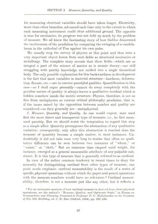 SECTION 2 Measure, Quantity, and Quality
for measuring electrical variables should have taken longer. Electricity,
more than other branches, advanced each time only to the extent to which
each measuring instrument could clear additional ground. The opposite
is true for mechanics; its progress was not held up much by the problem
of measure. We all know the fascinating story of how Galileo discovered
the isochronism of the pendulum by comparing the swinging of a candela¬
brum in the cathedral of Pisa against his own pulse.
We usually stop the survey of physics at this point and thus miss a
very important object lesson from such fields as structural mechanics or
metallurgy. The complete story reveals that these fields—which are as
integral a part of the science of matter as is atomic theory—are still
struggling with patchy knowledge not unified into a single theoretical
body. The only possible explanation for this backwardness in development
is the fact that most variables in material structure—hardness, deforma¬
tion, flexure, etc.—arc in essence quantified qualities. Quantification in this
case—as I shall argue presently—cannot do away completely with the
peculiar nature of quality: it always leaves a qualitative residual which is
hidden somehow inside the metric structure. Physics, therefore, is not as
free from metaphysics as current critical philosophy proclaims, that is,
if the issues raised by the opposition between number and quality are
considered—as they generally are—metaphysical.
2. Measure, Quantity, and Quality. As one would expect, man used
first the most direct and transparent type of measure, i.e., he first meas¬
ured quantity. But we should resist the temptation to regard this step
as a simple affair. Quantity presupposes the abstraction of any qualitative
variation: consequently, only after this abstraction is reached does the
measure of quantity become a simple matter, in most instances. Un¬
doubtedly it did not take man very long to realize that often no quali¬
tative difference can be seen between two instances of “wheat,” or
“water,” or “cloth.” But an immense time elapsed until weight, for
instance, emerged as a general measurable attribute of any palpable sub¬
stance. It is this type of measure that is generally referred to as cardinal.
In view of the rather common tendency in recent times to deny the
necessity for distinguishing cardinal from other types of measure, one
point needs emphasis: cardinal measurability is the result of a series of
specific physical operations without which the papcr-and-pencil operations
with the measure-numbers would have no relevance.2 Cardinal measur¬
ability, therefore, is not a measure just like any other, but it reflects a
2 For an axiomatic analysis of how cardinal measure is derived from these physical
operations, see the author’s “Measure, Quality, and Optimum Scale,” in Essays on
Econometrics and Planning Presented to Professor P. C. Mahalanobis on the Occasion
of His 70th Birthday, ed. C. R. Rao (Oxford, 1964), pp. 232-246.
97
 