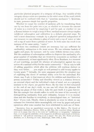 CHAPTER IV Measure,Size, and Sameness
particular physical property of a category of things. Any variable of this
category’- always exists as a quantum in the strict sense of the word (which
should not he confused with that in “quantum mechanics”). Quantum,
in turn, possesses simple but specific properties.
Whether we count the number of medicine pills by transferring them
one by one from the palm into a jar, or whether we measure the amount
of water in a reservoir by emptying it pail by pail, or whether we use
a Roman balance to weigh a heap of flour, cardinal measure always implies
indifferent subsumption and subtraction in a definite physical sense. To
take a most elementary example: by a physical operation independent of
any measure we can subsume a glass of water and a cup of water or take
out a cup of water from a pitcher of water. Tn both cases the result is an
instance of the same entity, “water.”
Of these two conditions (which are necessary but not sufficient for
cardinality), subtraction is the more severe. We can subsume baskets of
apples and pears, for instance, and by some definite device even colors.
But the condition of subsumption suffices to disprove the cardinality of a
great number of variables that are treated by economists as cardinal—if
not continuously, at least significantly often. Even Bentham, in a moment
of soul searching, invoked the absence of subsumption against his own
notion of a cardinal utility for the entire community: “‘Tis in vain to talk
of adding quantities which after the addition will continue distinct as
they were before, . . . you might as well pretend to add twenty apples to
twenty pears.”3 Actually, the same argument provides the simplest way
of exploding the thesis of cardinal utility even for the individual. For
w here, may I ask, is that reservoir where the utilities and disutilities of a
person accumulate? Utility and disutility viewed as a relation between
an external object and the individual’s state of mind, not as a property
intrinsic to the object, are psychic fluxes. By the time we feel exhausted
at the end of one day’s work, no one can tell where the pleasure felt
during one phase of that work is. Like the past itself, it is gone forever.
But the example that should suffice to settle the issue of the necessity of
distinguishing cardinality from pure ordinality, because it is so crystal-
clear and also familiar to everybody, is chronological time, or “historical
date,” if you wish. Clearly, there is absolutely no sense in which we can
subsume two historical dates meaningfully, not even by paper-and-pcncil
operations after some number has been attributed to each one of them.
3 Quotation, from an unpublished manuscript, in Elie Halevy, The Growth of
Philosophic Radicalism (Boston, 1955), p. 495. But, like countless others, Benthum
went on to argue that this is the voice of “indifference or incapacity,” explaining
that, even though the addibility of the happiness of different individuals is fictitious,
without it “all political reasoning is at a stand.” See also The Works of Jeremy
Bentham, ed. J. Bowring (11 vols., Edinburgh, 1838—1843), I, 304.
98
 
