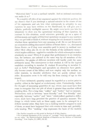 SECTIOX 2 Measure, Quantity, and Quality
“Historical date” is not a cardinal variable. And no rational convention
can make it so.4
To complete all sides of my argument against the relativist position, let
me observe that if you interrupt a natural scientist in the course of one
of his arguments and ask him what corresponds in actuality to any
equation he may have written on the blackboard, he will give you a
definite, perfectly intelligible answer. He might even invite you into his
laboratory to show you the operational meaning of that equation. In
contrast to this situation, social scientists, generally, go on a spree of
arithmomania and apply arithmetical operations on paper to any numbers
they can get hold or think of, without stopping for one moment to consider
whether these operations have any meaning at all. Do we not frequently
see economists adding discounted utilities of future dates—i.e., discounted
future fluxes—as if they were annuities paid in money (a cardinal vari¬
able) ? How often also do we see the formula of the arithmetic mean—
which impliesaddition—applied to variables for which subsumption makes
absolutely no sense ? Even if we grant that performances in an examina¬
tion, for instance, are ordered in the same way by all members of the
committee, the grades of different members will hardly yield the same
arithmetic mean. The consequence is that student A will be the typical
candidate according to member X. student B according to member Y,
and so forth.5 Psychologists and specialists on education have gradu¬
ally become aware of the fallacy and now employ only the median, an
order statistic, to describe attributes that are purely ordinal vari¬
ables. Economists seem to be still very far from coming of age in this
respect.
As I have intimated, quantity cannot be regarded as a notion prior to
quality, either in the logical or evolutionary order. Undoubtedly, before
the thought of measuring quantities of, say, wheat, man must have first
come to recognize that one pile of wheat is greater than another without
weighing them. For a long time “colder” and “hotter” had no measure.
Distinctions, such as between “more friendly” and “less friendly” and,
especially, between “earlier” and “later,” which reflect qualitative differ¬
ences, must have long preceded the practice of quantity measure. The
things to which terms such as these apply came to be arranged in a
definite mental order. Only later was a ranking number assigned to each
of them, as must have happened first with events in time and, probably,
with kinship. This “ranking” step represents the basis of the modern
4 Sec further remarks on this point in Section 6 of this chapter.
5 For a general discussion of the concept of “average” from this particular angle,
see my essay “An Epistemological Analysis of Statistics as the Science of Rational
Guessing,” Acta Tjoqica, X (1967), 61—91.
99
 