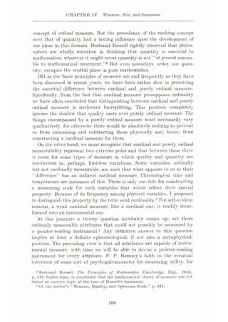 CHAPTER IV Measure, Size, and Sameness
concept of ordinal measure. But the precedence of the ranking concept
over that of quantity had a lasting influence upon the development of
our ideas in this domain. Bertrand Russell rightly observed that philos¬
ophers are wholly mistaken in thinking that quantity is essential to
mathematics; wherever it might occur quantity is not “at present amena¬
ble to mathematical treatment.”6 But even nowadays, order, not quan¬
tity, occupies the central place in pure mathematics.
Old as the basic principles of measure are and frequently as they have
been discussed in recent years, we have been rather slow in perceiving
the essential difference between cardinal and purely ordinal measure.
Specifically, from the fact that cardinal measure presupposes ordinality
wc have often concluded that distinguishing between cardinal and purely
ordinal measure is irrelevant hairsplitting. This position completely
ignores the shadow that quality casts over purely ordinal measure. The
things encompassed by a purely ordinal measure must necessarily vary
qualitatively, for otherwise there would be absolutely nothing to prevent
us from subsuming and subtracting them physically and, hence, from
constructing a cardinal measure for them.
On the other hand, we must recognize that cardinal and purely ordinal
measurability represent two extreme poles and that between these there
is room for some types of measure in which quality and quantity are
interwoven in, perhaps, limitless variations. Some variables, ordinally
but not cardinally measurable, are such that what appears to us as their
“difference” has an indirect cardinal measure. Chronological time and
temperature are instances of this. There is only one rule for constructing
a measuring scale for such variables that would reflect their special
property. Because of its frequency among physical variables, I proposed
to distinguish this property by the term weak cardinality.7 For self-evident
reasons, a weak cardinal measure, like a cardinal one, is readily trans¬
formed into an instrumental one.
At this juncture a thorny question inevitably comes up: are there
ordinally measurable attributes that could not possibly be measured by
a pointer-reading instrument? Any definitive answer to this question
implies at least a definite epistemological, if not also a metaphysical,
position. The prevailing view is that all attributes are capable of instru¬
mental measure: with time we will be able to devise a pointer-reading
instrument for every attribute. F. P. Ramsey’s faith in the eventual
invention of some sort of psychogalvanometer for measuring utility, for
8 Bertrand Russell, The Principles of Mathematics (Cambridge, Eng., 1903),
p. 419. Italics mine, to emphasize that the mathematical theory of measure was yet
rather an esoteric topic at the time of Russell’s statement.
7 Cf. the author’s “Measure, Quality, and Optimum Scale,” p. 241.
100
 