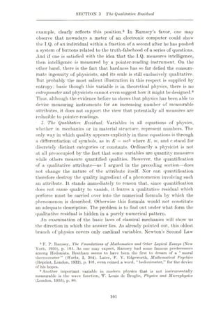 SECTION 3 The Qualitative Residual
example, clearly reflects this position.8 In Ramsey’s favor, one may
observe that nowadays a meter of an electronic computer could show
the I.Q. of an individual within a fraction of a second after he has pushed
a system of buttons related to the truth-falsehood of a series of questions.
And if one is satisfied with the idea that the I.Q. measures intelligence,
then intelligence is measured by a pointer-reading instrument. On the
other hand, there is the fact that hardness has so far defied the consum¬
mate ingenuity of physicists, and its scale is still exclusively qualitative.
But probably the most salient illustration in this respect is supplied by
entropy: basic though this variable is in theoretical physics, there is no
entropometer and physicists cannot even suggest how it might be designed.9
Thus, although the evidence before us shows that physics has been able to
devise measuring instruments for an increasing number of measurable
attributes, it does not support the view that potentially all measures are
reducible to pointer-readings.
3. The Qualitative Residual. Variables in all equations of physics,
whether in mechanics or in material structure, represent numbers. The
only way in which quality appears explicitly in these equations is through
a differentiation of symbols, as in E = me2 where E, m, and c stand for
discretely distinct categories or constants. Ordinarily a physicist is not
at all preoccupied by the fact that some variables are quantity measures
while others measure quantified qualities. However, the quantification
of a qualitative attribute—as I argued in the preceding section—does
not change the nature of the attribute itself. Nor can quantification
therefore destroy the quality ingredient of a phenomenon involving such
an attribute. It stands immediately to reason that, since quantification
does not cause quality to vanish, it leaves a qualitative residual whieh
perforce must be carried over into the numerical formula by which the
phenomenon is described. Otherwise this formula would not constitute
an adequate description. The problem is to find out under what form the
qualitative residual is hidden in a purely numerical pattern.
An examination of the basic laws of classical mechanics will show us
the direction in which the answer lies. As already pointed out, this oldest
branch of physics covers only cardinal variables. Newton’s Second Law
ft F. P. Ramsey, The. Foundations of Mathematics and Other Logical Essays (New
York, 1950), p. 161. As one may expect, Ramsey had some famous predecessors
among Hedonists. Bentham seems to have been the first to dream of a “moral
thermometer” (Works, I, 304). Later, F. Y. Edgeworth, Mathematical Psychics
(Reprint, London, 1932), p. 101, even coined a word, “ hedonimeter,” for the doviee
of his hopes.
9 Another important variable in modern physics that is not instrumentally
measurable is the wave function, XF. Louis de Broglie, Physic.s and Microphysics
(London, 1955), p. 80.
101
 
