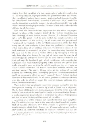 CHAPTER IV Measure, Size, and Sameness
states, first, that the effect of a force upon a given body, the acceleration
of that body’s motion, is‘proportional to the quantum of force, and second,
that the effect of a given force upon any particular body is proportional to
the latter’s mass. Furthermore, the essence of Newton’s Law of Gravitation
can be formulated in a similar manner: the attraction exerted by one body
upon a unit of mass is proportional to the mass of the body and uniformly
diffused in all directions.
One could cite other basic laws in physics that also affirm the propor¬
tional variation of the variables involved: the various transformation
laws of energy, or such famous laws as Planck’s (E = hv) and Einstein’s
(E = me2). The point T wish to make is that this simple pattern is not
a mere accident: on the contrary, in all these cases the proportional
variation of the variables is the inevitable consequence of the fact that
every one of these variables is free from any qualitative variation. In
other words, they all are cardinal variables. The reason is simple: if two
such variables are connected by a law, the connection being immediate, in
the sense that the law is not a relation obtained by telescoping a chain of
other laws, then what is true for one pair of values must be true for all
succeeding pairs. Otherwise, there would be some difference between the
first and, say, the hundredth pair, which could mean only a qualitative
difference. This characteristic property of the cardinal laws (as the laws
under discussion may be properly called) constitutes the very basis on
which Cantor established his famous distinction between ordinal and
cardinal number. We arrive, Cantor says, at the notion of cardinal
number by abstracting from the varying quality of the elements involved
and from the order in which we have “counted” them.10 In fact, the first
condition is the essential one, for without a qualitative difference of some
sort, the order in which we count the elements remains arbitrary and,
hence, becomes immaterial.
There is therefore an intimate connection between cardinality and the
homogeneous linearity of a formula by which a direct law is expressed.
On the basis of this principle, nonhomogeneous linearity would generally
indicate that some of the variables have only a weak cardinality. Indeed,
a nonhomogeneous linear relation is equivalent to a linear homogeneous
relation between the finite differences of all variables.
A counter-proof of the principle just submitted is even more enlighten¬
ing. For this we have to turn to the least advertised branch of physics,
that of material structure. This field abounds in quantified qualities:
tensile strength, elastic limit, flexure, etc. We need only open at random
any treatise on material structure to convince ourselves that no law
10 G. Cantor, Contributions to the Foundations of the Theory of Transfinite Numbers
(New York, n.d.), p. 86.
102
 