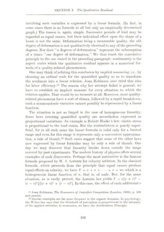 SECTION 3 The Qualitative Residual
involving such variables is expressed by a linear formula. (In fact, in
some cases there is no formula at all but only an empirically determined
graph.) The reason is, again, simple. Successive pounds of load may be
regarded as equal causes, but their individual effect upon the shape of a
beam is not the same. Deformation being a measurable quality, the nth
degree of deformation is not qualitatively identical to any of the preceding
degrees. Nor does “»( degrees of deformation” represent the subsumption
of n times “one degree of deformation.” We thus reach the correlative
principle to the one stated in the preceding paragraph: nonlinearity is the
aspect under which the qualitative residual appears in a numerical for¬
mula of a quality-related phenomenon.
One may think of refuting this conclusion by implicit measuring, i.e., by
choosing an ordinal scale for the quantified quality so as to transform
the nonlinear into a linear relation. Joan Robinson once tried this idea
for labor efficiency.11 The reason why her attempt failed is general: we
have to establish an implicit measure for every situation to which the
relation applies. That would be no measure at all. Moreover, most quality-
related phenomena have a sort of climax, followed by a rapid breakdown;
such a nonmonotonic variation carmot possibly be represented by a linear
function.
The situation is not as limpid in the case of homogeneous linearity.
Some laws covering quantified quality are nevertheless expressed as
proportional variations. An example is Robert Hooke’s law: elastic stress
is proportional to the load strain. But the contradiction is purely super¬
ficial, for in all such cases the linear formula is valid only for a limited
range and even for this range it represents only a convenient approxima¬
tion, a rule of thumb.12 Such cases suggest that some of the other laws
now expressed by linear formulae may be only a rule of thumb. One
day we may discover that linearity breaks down outside the range
covered by past experiments. The modern history of physics offers several
examples of such discoveries. Perhaps the most instructive is the famous
formula proposed by H. A. Lorentz for velocity addition. In the classical
formula, which proceeds from the principle that equal causes produce
equal effects on velocity, we have V = v + v + ••• + v = nv, which is a
homogeneous linear function of n, that is, of scale. But, for the same
situation, as is easily proved, the Lorentz law yields V = c[(c + v)n
—
(c — v)"]/[(c + v)n + (c
—v)n]. In this case, the effect of each additional v
11 Joan Robinson, The Economies of Imperfect Competition (London, 1938), p. 109
and passim.
18 Similar examples are far more frequent in the organic domains. In psychology,
the Weber law says that the threshold of perception is proportional to the intensity
of the applied stimulus; in economics, we have the Acceleration Principle.
103
 