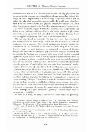 CHAPTER IV Measure, Size, and Sameness
decreases with the scale n. We can then understand why physicists lose
no opportunity to decry the extrapolation of any known law outside the
range of actual experiments.13 Even though the protests should not be
taken literally, their ground is unquestionable. It would seem, therefore,
that if wre take cardinality to be a physical property we should also admit
that this property too might be limited to a certain range of the quantum.
This would vindicate Hegel’s dictum,that quantitative changes in the end
bring about qualitative changes,14 over the entire domain of physics—
and perhaps to an extent not intended even by Hegel. Indeed, if the
dictum applies to quantity itself then it loses all meaning.15
On the other hand, no physicist
—to my knowledge—has denounced
the extrapolation of cardinality, much less the existence of cardinal
variables. For a physicist, the typical instrumental measure means the
comparison of two instances of the same variable. Only in a few cases,
however, can two such instances be subsumed or compared directly.
Length and mass are the examples par excellence, a reason why they are
included in the fundamental system of units upon which the instrumental
operationality of physics rests. Even though this system includes time as
well, time is not a primary variable in the same sense in which length and
mass are. To subsume or compare two time intervals we must first measure
them by some sort of clock (which provides an indirect measure of time by
length). The measure of time, like a host of other measures in physics,
rests on a convention which, to a large extent, is arbitrary.16 For these very
reasons, when the cardinality of length appeared menaced by the Lorcntz
contraction formula it was the cardinality of the Newtonian time that was
sacrificed instead: Einstein’s formula for the “contraction” of time saved
the cardinality of length. The upshot is that if a variable is such that its
present cardinal measure is established within a closed system—i.e., with¬
out reference to other variables through some measuring instruments)—
it is hard to conceive of reasons for abandoning its cardinality in the
future. Perhaps in Hegel’s intention “quantity” should apply only to
such primary variables.
Be this as it may, we may discover that some variables presently
13 Bridgmau, Logic of Modem Physics, p. 203; P. W. Bridgman, The Intelligent
Individual and Society (New York, 1938), p. 13; Werner Heisenberg, Physics and
Philosophy: The Revolution in Modem Science (New York, 1958), pp. 85 f.
14 The Logic of Hegel, tr. W. Wallace (2nd edn., London, 1904), pp. 203 and
passim.
16 “In quantity we have an alterable, which in spite of alterations still remains
the same.” Ibid., p. 200.
18 Precisely because time is not a primary variable, E. A. Milne, Kinematic
Relativity (Oxford, 1948), p. 37, was free to suggest that time should be measured
not on the scale t of ordinary clock-time but on the scale c‘.
104
 