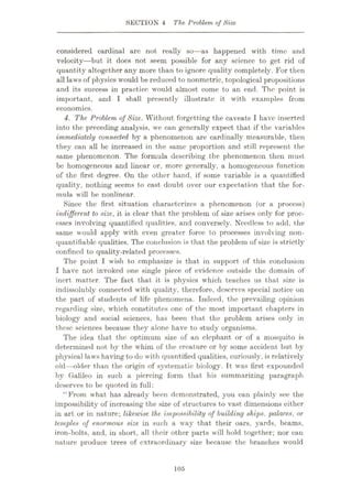 SECTION 4 The Problem of Size
considered cardinal are not really so—as happened with time and
velocity—but it does not seem possible for any science to get rid of
quantity altogether any more than to ignore quality completely. For then
all laws of physics would be reduced to nonmetric, topological propositions
and its success in practice would almost come to an end. The point is
important, and I shall presently illustrate it with examples from
economics.
4. The. Problem of Size. Without forgetting the caveats I have inserted
into the preceding analysis, we can generally expect that if the variables
immediately connected by a phenomenon are cardinally measurable, then
they can all be increased in the same proportion and still represent the
same phenomenon. The formula describing the phenomenon then must
be homogeneous and linear or, more generally, a homogeneous function
of the first degree. On the other hand, if some variable is a quantified
quality, nothing seems to cast doubt over our expectation that the for¬
mula will be nonlinear.
Since the first situation characterizes a phenomenon (or a process)
indifferent to size, it is clear that the problem of size arises only for proc¬
esses involving quantified qualities, and conversely. Needless to add, the
same would apply with even greater force to processes involving noil-
quantifiable qualities. The conclusion is that the problem of size is strictly
confined to quality-related processes.
The point I wish to emphasize is that in support of this conclusion
I have not invoked one single piece of evidence outside the domain of
inert matter. The fact that it is physics which teaches us that size is
indissolubly connected with quality, therefore, deserves special notice on
the part of students of life phenomena. Indeed, the prevailing opinion
regarding size, which constitutes one of the most important chapters in
biology and social sciences, has been that the problem arises only in
these sciences because they alone have to study organisms.
The idea that the optimum size of an elephant or of a mosquito is
determined not by the whim of the creature or by some accident but by
physical laws having to do with quantified qualities, curiously, is relatively
old—older than the origin of systematic biology. It was first expounded
by Galileo in such a piercing form that his summarizing paragraph
deserves to be quoted in full:
“From what has already been demonstrated, you can plainly see the
impossibility of increasing the size of structures to vast dimensions either
in art or in nature; likewise the impossibility of building ships. palaces, or
temples of enorm.ous size in such a way that their oars, yards, beams,
iron-bolts, and, in short, all their other parts will hold together; nor can
nature produce trees of extraordinary size because the branches would
105
 