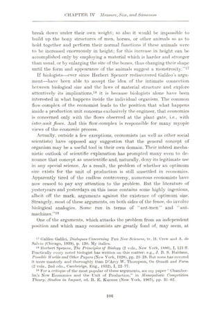 CHAPTER TV Measure,Size, and Sameness
break down under their own weight; so also it would be impossible to
build up the bony structures of men, horses, or other animals so as to
hold together and perform their normal functions if these animals were
to be increased enormously in height; for this increase in height can be
accomplished only by employing a material which is harder and stronger
than usual, or by enlarging the size of the bones, thus changing their shape
until the form and appearance of the animals suggest a monstrosity.”17
If biologists
—ever since Herbert Spencer rediscovered Galileo’s argu¬
ment—have been able to accept the idea of the intimate connection
between biological size and the laws of material structure and explore
attentively its implications,18 it is because biologists alone have been
interested in what happens inside the individual organism. The common
flow-complex of the economist leads to the position that what happens
inside a production unit concerns exclusively the engineer, that economics
is concerned only with the flows observed at the plant gate, i.e., with
inter-unit flows. And this flow-complex is responsible for many myopic
views of the economic process.
Actually, outside a few exceptions, economists (as well as other social
scientists) have opposed any suggestion that the general concept of
organism may be a useful tool in their own domain. Their inbred mecha¬
nistic outlook of scientific explanation has prompted many even to de¬
nounce that concept as unscientific and, naturally, deny its legitimate use
in any special science. As a result, the problem of whether an optimum
size exists for the unit of production is still unsettled in economics.
Apparently tired of the endless controversy, numerous economists have
now ceased to pay any attention to the problem. Hut the literature of
yesteryears and yesterdays on this issue contains some highly ingenious,
albeit off the mark, arguments against the existence of optimum size.
Strangely, most of these arguments, on both sides of the fence, do involve
biological analogies. Some run in terms of “ant-men” and “ant-
machines.”19
One of the arguments, which attacks the problem from an independent
position and which many economists are greatly fond of, may seem, at
17 Galileo Galilei, Dialogues Concerning Two New Sciences, tr. H. Crew arid A. de
Salvio (Chicago, 1939), p. 130. My italics.
18 Herbert Spencer, The Principles of Biology (2 vols., New York, 1886), I, 121 ff.
Practically overy noted biologist has written on this matter: e.g., J. B. S. Haldane,
Possible Worlds and Other Papers (New York, 1928), pp. 20-28. But none has covered
it more masterly and thoroughly than D’Arey W. Thompson, On Growth and Form
(2 vols., 2nd edn., Cambridge, Eng., 1952), I, 22-77.
18 For a critique of the most popular of these arguments, see my paper “ Chamber¬
lin’s New Economics and the Unit of Production,” in Monopolistic Competition
Theory: Studies in Impact, ed. R. E. Kuonne (New York, 1967), pp. 31-62.
106
 