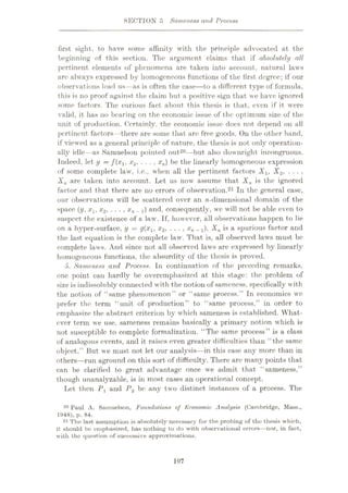 SECTION 5 Sameness and Process
first sight, to have some affinity with the principle advocated at the
beginning of this section. The argument claims that if absolutely all
pertinent elements of phenomena are taken into account, natural laws
are always expressed by homogeneous functions of the first degree; if our
observations lead us—as is often the case
—to a different type of formula,
this is no proof against the claim but a positive sign that we have ignored
some factors. The curious fact about this thesis is that, even if it were
valid, it has no bearing on the economic issue of the optimum size of the
unit of production. Certainly, the economic issue docs not depend on all
pertinent factors—there are some that are free goods. On the other hand,
if viewed as a general principle of nature, the thesis is not only operation¬
ally idle—as Samuelson pointed out20—but also downright incongruous.
Indeed, let y = f(x1, x2, . . . , xn) be the linearly homogeneous expression
of some complete law, i.e., when all the pertinent factors Xlt X2, .
Xn are taken into account. Let us now assume that Xn is the ignored
factor and that, there are no errors of observation.21 In the general case,
our observations wall be scattered over an n-dimensional domain of the
space (y, xx, x2, ... , xn _x) and, consequently, we wTill not be able even to
suspect the existence of a law. If, however, all observations happen to lie
on a hyper-surface, y = g(xlf x2, . . . , xn _i), is a spurious factor and
the last equation is the complete law. That is, all observed lawrs must be
complete laws. And since not all observed laws are expressed by linearly
homogeneous functions, the absurdity of the thesis is proved.
5. Sameness and Process. In continuation of the preceding remarks,
one point can hardly be overemphasized at this stage: the problem of
size is indissolubly connected w ith the notion of sameness, specifically with
the notion of “same phenomenon” or “same process.” In economics we
prefer the term “unit of production” to “same process,” in order to
emphasize the abstract criterion by which sameness is established. What¬
ever term we use, sameness remains basically a primary notion which is
not susceptible to complete formalization. “The same process” is a class
of analogous events, and it raises even greater difficulties than “the same
object.” But we must not let our analysis—in this case any more than in
others—run aground on this sort of difficulty. There arc many points that
can be clarified to great advantage once we admit that “sameness,”
though unanalyzable, is in most cases an operational concept.
Let then Py and P2 be any two distinct instances of a process. The
• J
20 Paul A. SamuelRon, Foundations of Economic Analysis (Cambridge, Mast,.,
1948), p. 84.
21 The last assumption is absolutely necessary for the probing of the thesis which,
it should bo emphasized, has nothing to do with observational errors—nor, in fact,
with the question of successive approximations.
107
 