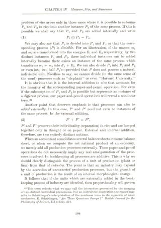 CHAPTER IV Measure, Size, and Sameness
problem of size arises only in those eases where it is possible to subsume
P1 and P2 in vivo into another instance P3 of the same process. If this is
possible we shall say that P1 and P2 are added internally and write
Pl@P2 = P3.
We may also say that P3 is divided into Pi and P2 or that the corre¬
sponding process {P) is divisible. For an illustration, if the masses m1
and m2 are transformed into the energies Ey and E<2 respectively, by two
distinct instances Px and P2, these individual instances can be added
internally because there exists an instance of the same process which
transforms mx -f m2 into Ex + E2. We can also divide P3into Px and P2
or even into two half P3s—provided that P does not possess a natural,
indivisible unit. Needless to say, we cannot divide (in the same sense of
the word) processes such as “elephant” or even “ Harvard University.”
It is obvious that it is the internal addition in vivo that accounts for
the linearity of the corresponding paper-and-pencil operation. For even
if the subsumption of Px and P2 is possible but represents an instance of
a different process, our paper-and-pencil operations will reveal a nonlinear
term.22
Another point that deserves emphasis is that processes can also be
added externally. Tn this case, P' and P" need not even be instances of
the same process. Tn the external addition,
P' + P" = Pm,
P' and P" preserve their individuality (separation) in vivo and are lumped
together only in thought or on paper. External and internal addition,
therefore, are two entirely distinct notions.
When an accountant consolidates several balancesheets intoone balance
sheet, or when we compute the net national product of an economy,
we merely add all production processes externally. These paper-and-pencil
operations do not necessarily imply any real amalgamation of the proc¬
esses involved. In bookkeeping all processes are additive. This is why we
should clearly distinguish the process of a unit of production (plant or
firm) from that of industry. The point is that an industry may expand
by the accretion of unconnected production processes, but the growth of
a unit of production is the result of an internal morphological change.
It follows that if the units which are externally added in the book¬
keeping process of industry are identical, then proportionality will govern
22 This term reflects what we may call the Interaction generated by the merging
of two distinct individual phenomena. For an instructive illustration the reader may
refer to Schrodinger’s interpretation of the nonlinear term in the equation of wave
mechanics. E. Schrodinger, ‘"Arc There Quantum Jumps?” British Journal for the
rhilosophy of Science, III (1952), 234.
(1)
(2)
108
 