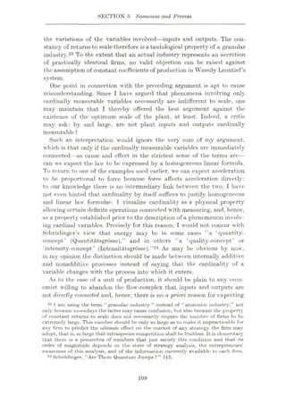 SECTION 5 Sameness and Process
the variations of the variables involved—inputs and outputs. The con¬
stancy of returnsto scale therefore is a tautological property of a granular
industry.23 To the extent that an actual industry represents an accretion
of practically identical firms, no valid objection can be raised against
the assumption of constant coefficients of production in Wassily Leontief’s
system.
One point in connection with the preceding argument is apt to cause
misunderstanding. Since I have argued that phenomena involving only
cardinally measurable variables necessarily are indifferent to scale, one
may maintain that I thereby offered the best argument against the
existence of the optimum scale of the plant, at least. Indeed, a critic
may ask: by and large, are not plant inputs and outputs cardinally
measurable ?
Such an interpretation would ignore the very core of my argument,
which is that only if the cardinally measurable variables are immediately
connected—as cause and effect in the strictest sense of the terms are—
can we expect the law to be expressed by a homogeneous linear formula.
To return to one of the examples used earlier, we can expect acceleration
to be proportional to force because force affects acceleration directly:
to our knowledge there is no intermediary link between the two. I have
not even hinted that cardinality by itself suffices to justify homogeneous
and linear law formulae. I visualize cardinality as a physical property
allowing certain definite operations connected with measuring, and, hence,
as a property established prior to the description of a phenomenon involv¬
ing cardinal variables. Precisely for this reason, I would not concur with
Schrodinger’s view that energy may be in some cases “a ‘quantity-
concept’ (Quantitatsgrosse),’’ and in others “a ‘quality-concept’ or
‘intensity-concept’ (Intensitatsgrosse).”24 As may be obvious by now,
in my opinion the distinction should be made between internally additive
and nonadditive processes instead of saying that the cardinality of a
variable changes with the process into which it enters.
As to the case of a unit of production, it should be plain to any econ¬
omist willing to abandon the flow-complex that inputs and outputs are
not directly connected and, hence, there is no a priori reason for expecting
23 1 am using the term “granulur industry” instead of “atomistic industry,” not
only because nowadays the latter may cause confusion, but also because the property
of constant returns to scale does not necessarily require the number of firms to be
extremely large. This number should be only so large as to make it impracticable for
any firm to predict the ultimate effect on the market of any strategy the firm may
adopt, that is, so large that intraspecies competition shall be fruitless. It is elementary
that there is a penumbra of numbers that just satisfy this condition and that its
order of magnitude depends on the state of strategy analysis, the entrepreneurs’
awareness of this analysis, and of the information currently available to each firm.
24 Schrodinger, “Are There Quantum Jumps ? ” 115.
109
 