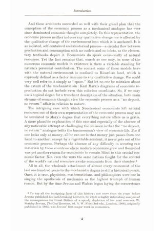Introduction
And these architects succeeded so well with their grand plan that the
conception of the economic process as a mechanical analogue has ever
since dominated economic thought completely. Tn this representation, the
economic process neither induces any qualitative change nor is affected by
the qualitative change of the environment into which it is anchored. It is
an isolated, self-contained and ahistoricul process—a circular flow between
production and consumption with no outlets and no inlets, as the elemen¬
tary textbooks depict it. Economists do speak occasionally of natural
resources. Yet the fact remains that, search as one may, in none of the
numerous economic models in existence is there a variable standing for
nature’s perennial contribution. The contact some of these models have
with the natural environment is confined to Ricardian land, which is
expressly defined as a factor immune to any qualitative change. We could
very well refer to it simply as “space.” But let no one be mistaken about
the extent of the mechanistic sin : Karl Marx’s diagrams of economic re¬
production do not include even this colorless coordinate. So, if we may
use a topical slogan for a trenchant description of the sit uation, both main
streams of economic thought view the economic process as a “no deposit,
no return” affair in relation to nature.
The intriguing ease with which .Neoclassical economists left natural
resources out of their own representation of the economic process may not
be unrelated to Marx’s dogma that everything nature offers us is gratis.
A more plausible explanation of this ease and especially of the absence of
any noticeable attempt at challenging the omission is that the “no deposit,
no return” analogue befits the businessman’s view of economic life. For if
one looks oidy at money, all he can see is that money just passes from one
hand to another: except by a regrettable accident, it never gets out of the
economic process. Perhaps the absence of any difficulty in securing raw
materials by those countries where modern economics grew and flourished
was yet another reason for economists to remain blind to this crucial eco¬
nomic factor. Not even the wars the same nations fought for the control
of the world’s natural resources awoke economists from their slumber.2
All in all, the wholesale attachment of almost every economist of the
last one hundred years to the mechanistic dogma is still a historical puzzle.
Once, it is true, physicists, mathematicians, and philosophers were one in
singing the apotheosis of mechanics as the highest triumph of human
reason. But by the time Jevons and Walras began laying the cornerstones
2 To top all the intriguing fuels of this history: not more than six yours before
Jevons published his puthbreaking Lectures, he wrote a highly interesting unalysis of
the consequences for Clreat Britain of a speedy depletion of her coal reserves. W.
Stanley Jevons, The CoalQuestioned. A. W. Flux (3rd edn., London, 1906), originally
published in 1865, was Jevons’ first major work in economies.
2
 