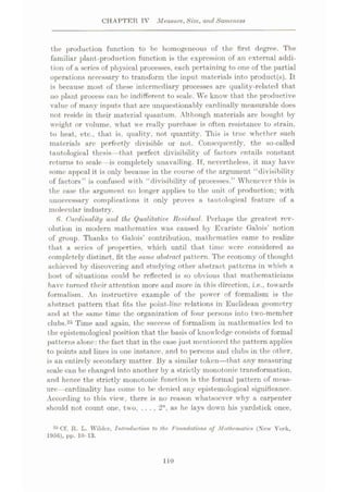 CHAPTER IV Measure, Size, and Sameness
the production function to be homogeneous of the first degree. The
familiar plant-production function is the expression of an external addi¬
tion of a series of physical processes, each pertaining to one of the partial
operations necessary to transform the input materials into product(s). It
is because most of these intermediary processes are quality-related that
no plant process can be indifferent to scale. We know that the productive
value of many inputs that are unquestionably cardinally measurable does
not reside in their material quantum. Although materials are bought by
weight or volume, what we really purchase is often resistance to strain,
to heat, etc., that is, quality, not quantity. This is true whether such
materials arc perfectly divisible or not. Consequently, the so-called
tautological thesis—that perfect divisibility of factors entails constant
returns to scale -is completely unavailing. If, nevertheless, it may have
some appeal it is only because in the course of the argument “divisibility
of factors” is confused with “divisibility of processes.” Whenever this is
the case the argument no longer applies to the unit of production; with
unnecessary complications it only proves a tautological feature of a
molecular industry.
6*. Cardinality and the Qualitative Residual. Perhaps the greatest rev¬
olution in modern mathematics was caused by Evariste Galois’ notion
of group. Thanks to Galois’ contribution, mathematics came to realize
that a series of properties, which until that time were considered as
completely distinct, fit the same abstract pattern. The economy' of thought
achieved by discovering and studying other abstract patterns in which a
host of situations could be reflected is so obvious that mathematicians
have turned their attention more and more in this direction, i.e., towards
formalism. An instructive example of the power of formalism is the
abstract pattern that fits the point-line relations in Euclidean geometry
and at the same time the organization of four persons into two-member
clubs.25 Time and again, the success of formalism in mathematics led to
the epistemological position that the basis of knowledge consists of formal
patterns alone: the fact that in the case just mentioned the pattern applies
to points and lines in one instance, and to persons and clubs in the other,
is an entirely secondary' matter. Byr a similar token—that any measuring
scale can be changed into another by a strictly monotonic transformation,
and hence the strictly monotonic function is the formal pattern of meas¬
ure—cardinality has come to be denied any epistemological significance.
According to this view, there is no reason whatsoever why a carpenter
should not count one, two, . . . , 2n, as he lays down his yardstick once,
25 Cf. R. L. Wilder, Introduction to the Foundations of Mathematics (Xew York,
1956), pp. 10-13.
110
 