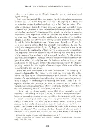 SECTION 6 Cardinality and the Qualitative Residual
twice, . . . , w-times or, as Broglie suggests, use a ruler graduated
logarithmically.
Such being the typical objections against the distinction between various
kinds of measurabilities, they are tantamount to arguing that there are
no objective reasons for distinguishing, say, a fish from an insect. Why,
both are animals! Louis de Broglie goes on to say that cardinality is an
arbitrary idea (at most, a pure convention) reflecting unconscious habits
and shallow intuitions26—-leaving one thus wondering whether a physicist
deprived of such impurities could still perform any routine operation in
his laboratory. To prove then that cardinality is a matter of convention,
Broglie takes the case of two gases having the same number of molecules.
Ex and E2 being the heat-energies of these gases, the relation Ev = kE2,
as is well known, entails that the absolute temperatures, T, and T,2,
satisfy the analogous relation Tx = kT2. Ergo, we have here a convention
that transfers the cardinality of heat-energy to the absolute temperature.
The argument, however, succeeds only in making one more fully aware
of why absolute temperature is not a cardinal variable. For the contrast
is now sharper: length is a cardinal variable because we can perform certain
operations with it directly (we can, for instance, subsume lengths) and
not because we can make a completely analogous convention to Broglie’s
by using the fact that the lengths of two rectangles of the same width are
proportional to the two areas.
There are also economists who have propounded the relativity of
measure. Apparently, they failed to see that this view saps the entire
foundation upon which the economic science rests. Indeed, this foundation
consists of a handful of principles, all stating that some particular phenom¬
enon is subject to increasing or deereasing variations. There is no ex¬
ception, whether the principle pertains to consumption or production
phenomena: decreasing marginal utility, decreasing marginal rate of sub¬
stitution, increasing internal economies, and so on.
It is a relatively simple matter to see that these principles lose all
meaning if cardinality is bogus. Clearly, if there is no epistemological
basis for measuring corn one way or the other, then marginal utility may
be freely increasing or decreasing over any given interval. Surprising
though it may seem, the relativity of measure would cause a greater
disaster in the study of production than in that of consumption. Iso¬
quants, cost curves, scale curves could then be made to have almost any
shape we choose.27 The question whether theoretical physics needs a
cardinal basis is beyond the scope of this essay, but there can hardly be
Broglie, Physics and Microphysics, pp.
27 For details, sec my article cited above, “Measure, Quality, and Optimum
Scale,” pp. 234, 246.
81 f.
26 Louis de
111
 