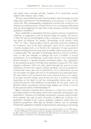 CHAPTER IV Measure, Size, and Sameness
any doubt that economic activity, because of its pedestrian nature,
cannot exist without such a basis.
We buy and sell land by acres, because land is often homogeneous over
large areas; and because this homogeneity is not general, we have differ¬
ential rent. How unimaginably complicated economic life would be if we
adopted an ordinal measure of land chosen so as to eliminate differential
rent, let alone applying the same idea to all economic variables involving
qualitative variations!
Since cardinality is associated with the complete absence of qualitative
variation, it represents a sort of natural origin for quality. To remove
it from the box of our descriptive tools is tantamount to destroying also
any point of reference for quality. Everything would become either
“this” or “that.” Such an idea would be especially pernicious if followed
by economics. Any of the basic principles, upon which a good deal of
economic analysis rests, is at bottom the expression of some qualitative
residual resulting from the projection of quality-related phenomena upon
a cardinal grid. The principle of decreasing elasticity of factor substitu¬
tion, to take one example, is nothing but such a residual. A critical
examination of its justification would easily disclose that substitutable
factors belong to a special category mentioned earlier: they participate
in the production process through their qualitative properties. The other
category of factors, which are only carried through the process as mere
substances of some sort, cannot, strictly speaking, cause any qualitative
residual and, hence, give rise to substitution. For an illustration one can
cite the inputs of copper and zinc in the production of a particular brass.
We thus come to the conclusion that every relation between two inputs,
or an input and the output, may or may not show a qualitative residual
depending on the kind of role the corresponding factors play in the
production process. This difference is responsible for the great variety of
patterns which a production function may display arid which is covered
by the general notion of limitationality.28
Many economists maintain that economics is a deductive science. The
preceding analysis of the nature of the basic principles pertaining to the
quantitative variations of cardinally measurable economic goods justifies
their position, but only in part. Certainly, to affirm the existence of a
qualitative residual is an a priori synthetic judgment rather than an
empirical proposition. But only by factual evidence can we ascertain
whether the qualitative residual is represented by increasing or decreasing
28 The above remarks may be regarded as some afterthoughts to my 1935 paper,
“ Fixed Coefficients of Production and the Marginal Productivity Theory,” reprinted
in AE, which in all probability represents the first attempt at a general analysis of
limitationality in relation to the pricing mechanism,
112
 