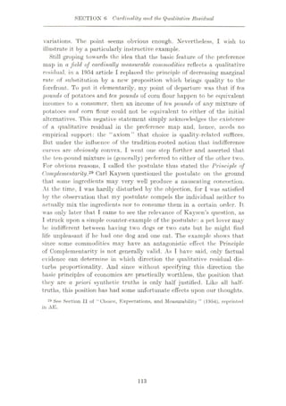 SECTION 6 Cardinality and the Qualitative Residual
variations. The point seems obvious enough. Nevertheless, I wish to
illustrate it by a particularly instructive example.
Still groping towards the idea that the basic feature of the preference
map in a field of cardinally mensurable commodities reflects a qualitative
residual, in a 1954 article I replaced the principle of decreasing marginal
rate of substitution by a new proposition which brings quality to the
forefront. To put it elementarily, my point of departure was that if ten
pounds of potatoes and ten pounds of corn flour happen to be equivalent
incomes to a consumer, then an income of ten pounds of any mixture of
potatoes and corn flour could not be equivalent to either of the initial
alternatives. This negative statement simply acknowledges the existence
of a qualitative residual in the preference map and, hence, needs no
empirical support: the “axiom” that choice is quality-related suffices.
I3ut under the influence of the tradition-rooted notion that indifference
curves arc obviously convex, I went one step further and asserted that
the ten-pound mixture is (generally) preferred to either of the other two.
For obvious reasons, I called the postulate thus stated the Principle of
Complementarity.29 Carl Kaysen questioned the postulate on the ground
that some ingredients may very well produce a nauseating concoction.
At the time, 1 was hardly disturbed by the objection, for I was satisfied
by the observation that my postulate compels the individual neither to
actually mix the ingredients nor to consume them in a certain order. Tt
was only later that I came to see the relevance of Kaysens question, as
I struck upon a simple counter-example of the postulate: a pet lover may
be indifferent between having two dogs or two cats but he might find
life unpleasant if he had one dog and one cat. The example shows that
since some commodities may have an antagonistic effect the Principle
of Complementarity is not generally valid. As T have said, only factual
evidence can determine in which direction the qualitative residual dis¬
turbs proportionality. And since without specifying this direction the
basic principles of economics are practically worthless, the position that
they are a priori synthetic truths is only half justified. Like all half-
truths, this position has had some unfortunate effects upon our thoughts.
29 See Section II of “Choice, Expectations, and Measurability” (1954), reprinted
in xE.
113
 