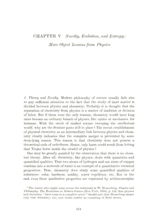 CHAPTER V Novelty, Evolution, and Entropy:
More Object Lessonsfrom Physics
l. Theory and Novelty. Modern philosophy of science usually fails also
to pay sufficient attention to the fact that the study of inert matter is
divided between physics and chemistry. Probably it is thought that the
separation of chemistry from physics is a matter of tradition or division
of labor. But if these were the only reasons, chemistry would have long
since become an ordinary branch of physics, like optics or mechanics, for
instance. With the creed of unified science sweeping the intellectual
world, why are the frontier posts still in place ? The recent establishment
of physical chemistry as an intermediary link between physics and chem¬
istry clearly indicates that the complete merger is prevented by some
deep-lying reason. This reason is that chemistry does not possess a
theoretical code of orderliness. Hence, only harm could result from letting
that Trojan horse inside the citadel of physics.1
One may be greatly puzzled by the observation that there is no chem¬
ical theory. After all, chemistry, like physics, deals with quantities and
quantified qualities. That two atoms of hydrogen and one atom of oxygen
combine into a molecule of water is an example of a quantitative chemical
proposition. True, chemistry does study some quantified qualities of
substance: color, hardness, acidity, water repellence, etc. But in the
end, even these qualitative properties are expressed by arithmomorphic
1 The reader who might come across the statement in W. Heisenberg, Physics and
Philosophy: The Revolution in Modern Science (New York, 1958), p. 101, that physics
and chemistry “ have come to a complete union ” should note thut. Heisenberg meant
only that chemistry, too, now treats matter as consisting of Bohr atoms.
114
 