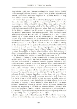 SECTION 1 Theory and Novelty
propositions. Primafacie, therefore, nothing could prevent us from passing
all chemical propositions through a logical sieve so as to separate them
into an a-elass and a ,8-class (as suggested in Chapter I, Section 5). Why
then is there no chemical theory ?
To answer this question, let us observe that physics, in spite of the
stochastic form of its laws and the indeterminacy of the instrumental
observations, is still a mechanistic science if this term is given a broader
meaning that retains the crucial article of the classical faith. Tn this sense,
a science is mechanistic if, first, it assumes only a finite number of qualita¬
tively different elements, and if, second, it assumes a finite number of
fundamental laws relating these elements to everything else in the same
phenomenal domain. The fact that the fundamental laws may be com¬
plementary in Bohr’s sense is not an impediment in this connection.
Physics may cease, however, to be mechanistic if the present trend of
discoveries of one elementary particle after another leads to the conclusion
that the number of such particles is limitless. With a qualitative infinity
at the elementary level, the system of fundamental laws too will have to
be infinite. Tn that case, it would be no longer possible to achieve any
economy of thought through a logical sifting of all propositions. The most
we could do would be to classify all propositions into a finite number of
classes by some affinity criterion or, more practical, into groups according
to the frequency each proposition is needed in everyday activity.
At present, in chemistry we have an analogous situation, but, created by
factors coming from another direction. Chemistry is not interested only in
how the finite number of chemical elements combine themselves into
numberless other chemical substances. As noted above, chemistry is also
interested (and even more so) in the various qualities of substances in the
bulk. And the brute fact is that most of these qualities cannot be deduced
from the simple properties of the elements involved in the chemical
formula. The rules that are now used for predicting the qualities of a
substance from its chemical formula arc spotty. Moreover, most of them
have been established by purely empirical procedures and, hence, are
less likely to carry much weight beyond the cases actually observed.
From the viewpoint of extant knowledge, therefore, almost every new
compound is a novelty in some respect or other. That is why the more
chemical compounds chemistry has synthesized, the more baffling has
become the irregularity of the relation between chemical structure and
qualitative properties. If this historical trend teaches us anything at all,
it is that nothing entitles us to expect that this increasing irregularity will
be replaced by some simple principles in the future.
Let us suppose that w'e have taken the trouble to sift all known prop¬
ositions of chemistry into an a-class and a /3-class. But new' chemical
115
 