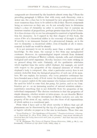 CHAPTER V Novelty, Evolution, and Entropy
compounds arc discovered by the hundreds almost every day.2 From the
preceding paragraph it follows that with every such discovery, even a
minor one, the a-class has to be increased by new propositions, at times
more numerous than those to be added to the jS-class. Known compounds
being as numerous as they are, we do not actually have to determine
today’s a-class of chemistry in order to ascertain that it contains an
immense number of propositions, perhaps greater than that of the jS-class.
It is thus obvious why no one has attempted to construct a logical founda¬
tion for chemistry. As T argued in the first chapter of this book, the
raison d'etre of a theoretical edifice is the economy of thought it yields.
If novelty is an immanent feature of a phenomenal domain—as is the
ease in chemistry—a theoretical edifice, even if feasible at all, is uneco¬
nomical: to build one would be absurd.
It is not necessary to see in novelty more than a relative aspect of
knowledge. In this sense, the concept is free from any metaphysical
overtones. However, its epistemological import extends from chemical
compounds to all forms of Matter: colloids, crystals, cells, and ultimately
biological and social organisms. Novelty becomes even more striking as
we proceed along this scale. Certainly, all the qualitative attributes
which together form the entity called elephant, for example, are novel
with respect to the properties of the chemical elements of which an
elephant’s body is composed. Also, what a particular society does is not
entirely deducible from the biological properties of each one of its mem¬
bers. We can explain, for instance, why every primitive settlement has
been founded near a body of fresh water: the biological man needs water.
liut we cannot explain in the same manner why human societies have felt
the need for belief in some God, for pomp, for justice, and so on. Com¬
bination per se—as an increasing number of natural scientists admit—
contributes something that is not deducible from the properties of the
individual components.3 The obvious conclusion is that the properties of
simple elements, whether atomic or intra-atomic, do not describe Matter
exhaustively. The complete description of Matter includes not only the
property of the atom of, say, carbon, but also those of all organizations
of which carbon is a constituent part.
From what I have said so far about novelty it follows that not all
phenomena can be discovered by the tip of a pencil doing some algebra
or logistic calculus on paper as is the case in mechanics. Those that can
2 Linus Pauling, in “The Significance of Chemistry,” Frontiers inScience: A Survey,
ed. E. Hutchings, Jr. (Now York, 1958), p. 280, estimated “that about 100,000 new
chemical facts are being discovered each year, at present.” And that was more than
ten yearn ago!
3 P. W. Bridgman, The Nature of Physical Theory (Princeton, 1986), p. 96; L. von
Bertalanffy, Problems of Life (New York, 1952), chap. ii.
116
 