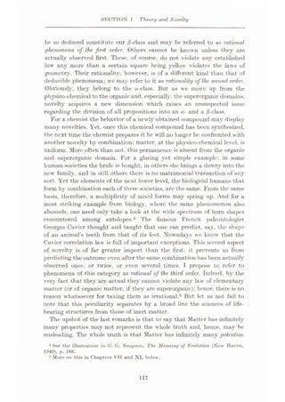 SECTION 1 Theory and Novelty
be so deduced constitute our /8-class and may be referred to as rational
phenomena of the first order. Others cannot be known unless they are
actually observed first. These, of course, do not violate any established
law any more than a certain square being yellow violates the laws of
geometry. Their rationality, however, is of a different kind than that of
deducible phenomena; we may refer to it as rationality of the second order.
Obviously, they belong to the a-class. But as we move up from the
physico-chemical to the organic and, especially, the superorganic domains,
novelty acquires a new dimension which raises an unsuspected issue
regarding the division of all propositions into an a- and a /3-class.
For a chemist the behavior of a newly obtained compound may display
many novelties. Yet, once this chemical compound has been synthesized,
the next time the chemist prepares it he will no longer be confronted with
another novelty by combination: matter, at the physico-chemical level, is
uniform. More often than not, this permanence is absent from the organic
and superorganic domain. For a glaring yet simple example: in some
human societies the bride is bought, in others she brings a dowry into the
new family, and in still others there is no matrimonial transaction of any
sort. Yet the elements of the next lower level, the biologieal humans that
form by combination each of these societies, arc the same. From the same
basis, therefore, a multiplicity of novel forms may spring up. And for a
most striking example from biology, where the same phenomenon also
abounds, one need only take a look at the wide spectrum of horn shapes
encountered among antelopes.4 The famous French paleontologist
Georges Cuvier thought and taught that one can predict, say, the shape
of an animal’s teeth from that of its feet. Nowadays we know that the
Cuvier correlation law is full of important exceptions. This second aspect
of novelty is of far greater import than the first: it prevents us from
predicting the outcome even after the same combination has been actually
observed once, or twice, or even several times. I propose to refer to
phenomena of this category as rational of the third order. Indeed, by the
very fact that they are actual they cannot violate any law of elementary
matter (or of organic matter, if they are superorganic); hence, there is no
reason whatsoever for taxing them as irrational.5 But let us not fail to
note that this peculiarity separates by a broad line the sciences of life¬
bearing structures from those of inert matter.
The upshot of the last remarks is that to say that Matter has infinitely
many properties may not represent the whole truth and, hence, may be
misleading. The whole truth is that Matter has infinitely many potentiae
4 See the illustration in O. G. Simpson, The Meaning of Evolution (Now Haven,
1949), p. 166.
5 More on this in Chapters VII and XI, below.
117
 