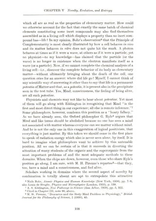 CHAPTER V Novelty, Evolution, and Entropy
which all are as real as the properties of elementary matter. How could
we otherwise account for the fact that exactly the same batch of chemical
elements constituting some inert compounds may also find themselves
assembled as in a living cell which displays a property than no inert com¬
pound has—life ? In my opinion, Bohr’s observation6 that the Principle of
Complementarity is most clearly illustrated by how a cell behaves in vivo
and its matter behaves in vitro does not quite hit the mark. A photon
behaves at times as if it were a wave, at others as if it were a particle; yet
no physicist—to my knowledge—has claimed that the particle (or the
wave) is no longer in existence when the electron manifests itself as a
wave (or a particle). Now, if we cannot complete the chemical analysis of a
living cell—i.e., discover the complete behavior of its body as elementary
matter—without ultimately bringing about the death of the cell, one
question cries for an answer: where did life go ? Myself, T cannot think of
any scientific way of answering it other than to say that life is a permanent
potentia of Matter and that, as apotentia, it is present also in the precipitate
seen in the test tube. Yes, Mind, consciousness, the feeling of being alive,
are all such potentiae.
Physicists and chemists may not like to hear about potentiae. Yet most
of them will go along with Eddington in recognizing that Mind “is the
first and most direct thing in our experience; all else is remote inference.”7
Some philosophers, however, condemn this position as a “hoary fallacy.”
As we have already seen, the Oxford philosopher G. Ryle8 argues that
Mind and like terms should be abolished because no one has seen a mind
not associated with matter whereas everyone can see matter without mind.
And he is not the only one in this exaggeration of logical positivism, that
everything is just matter. By this token we should cease in the first place
to speak of radiation energy which also is never seen alone, by itself. It is
hard to imagine what philosophers want to achieve by this untenable
position. All we can be certain of is that it succeeds in diverting the
attention of many students of the organic and the superorganic from the
most important problems of and the most adequate methods to these
domains. When the chips are down, however, even those who share Ryle’s
position go along, I am sure, with M. H. Pirenne’s repartee9—that they,
too, have a mind and a consciousness, and feel alive.
Scholars working in domains where the second aspect of novelty by
combination is totally absent are apt to extrapolate this attractive
6 Niels Bohr, Atomic Physics and Human Knowledge (New York, 1958), pp. 7-9;
also Louis de Broglie, Physics and Microphysics (London, 1955), p. 139.
7 A. S. Eddington, New Pathways in Science (Ann Arbor, 1959), pp. o, 322.
8 Cited in Chapter III, note 90, above.
9 M. H. Piranne, “Descartes and the Body-Mind Problem in Physiology,” British
Journal for the Philosophy of Science, I (1950), 45.
118
 