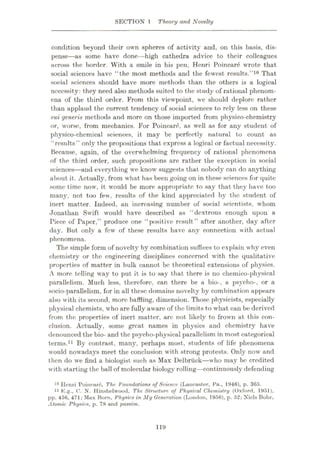 SECTION 1 Theory and Novelty
condition beyond their own spheres of activity and, on this basis, dis¬
pense—as some have done—high cathedra advice to their colleagues
across the border. With a smile in his pen, Henri Poincare wrote that
social sciences have “the most methods and the fewest results.”10 That
social sciences should have more methods than the others is a logical
necessity: they need also methods suited to the study of rational phenom¬
ena of the third order. From this viewpoint, we should deplore rather
than applaud the current tendency of social sciences to rely less on these
mi generis methods and more on those imported from physico-chemistry
or, worse, from mechanics. For Poincare, as well as for any student of
physico-chemical sciences, it may be perfectly natural to count as
“results” only the propositions that express a logical or factual necessity.
Because, again, of the overwhelming frequency of rational phenomena
of the third order, such propositions are rather the exception in social
sciences—and everything we know suggests that nobody can do anything
about it. Actually, from what has been going on in these sciences for quite
some time now, it would be more appropriate to say that they have too
many, not too few, results of the kind appreciated by the student of
inert matter. Indeed, an increasing number of social scientists, whom
Jonathan Swift would have described as “dextrous enough upon a
Piece of Paper,” produce one “positive result” after another, day after
day. But only a few of these results have any connection with actual
phenomena.
The simple form of novelty by combination suffices to explain why even
chemistry or the engineering disciplines concerned with the qualitative
properties of matter in bulk cannot be theoretical extensions of physics.
A more telling way to put it is to say that there is no chemico-physical
parallelism. Much less, therefore, can there be a bio-, a psycho-, or a
socio-parallelism, for in all these domains novelty by combination appears
also with its second, more baffling, dimension. Those physicists, especially
physical chemists, who are fully aware of the limits to what can be derived
from the properties of inert matter, arc not likely to frown at this con¬
clusion. Actually, some great names in physics and chemistry have
denounced the bio- and the psycho-physical parallelism in most categorical
terms.11 By contrast, many, perhaps most, students of life phenomena
would nowadays meet the conclusion with strong protests. Only now and
then do we find a biologist such as Max Delbriick—who may be credited
with starting the ball of molecular biology rolling—continuously defending
10 Henri Poincare, The Foundations of Science (Lancaster, Pa., 1946), p. 365.
11 K.g., O. N. Hinshelwood, The Structure of Physical Chemistry (Oxford. 1951),
pp. 456, 471; Max Born, Physics in My Generation (London, 1956), p. 52; Niels Bohr,
Atomic Physics, p. 78 and passim.
119
 