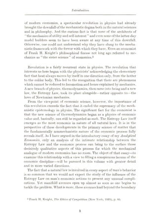 Introduction
of modern economics, a spectacular revolution in physics had already
brought the downfall of the mechanistic dogma both in the natural sciences
and in philosophy. And the curious fact is that none of the architects of
‘£
the mechanics of utilityand self-interest ” and even none of the latter-day
model builders seem to have been aware at any time of this downfall.
Otherwise, one could not understand why they have clung to the mecha¬
nistic framework with the fervor with which they have. Even an economist
of Frank H. Knight’s philosophical finesse not long ago referred to me¬
chanics as “the sister science” of economics.3
Revolution is a fairly recurrent state in physics. The revolution that
interests us here began with the physicists’ acknowledging the elementary
fact that heat always moves by itself in one direction only, from the hotter
to the colder body. This led to the recognition that there arc phenomena
which cannot be reduced to locomotion and hence explained by mechanics.
A new branch of physics, thermodynamics, then came into being and a new
law, the Entropy Law, took its place alongside—rather opposite to—the
laws of Newtonian mechanics.
From the viewpoint of economic science, however, the importance of
this revolution exceeds the fact that it ended the supremacy of the mech¬
anistic epistemology in physics. The significant fact for the economist is
that the new science of thermodynamics began as a physics of economic
value and, basically, can still be regarded as such. The Entropy Law itself
emerges as the most economic in nature of all natural laws. It is in the
perspective of these developments in the primary science of matter that
the fundamentally nonmechanistic nature of the economic process fully
reveals itself. As I have argued in the introductory essay of my Analytical
Economics, only an analysis of the intimate relationship between the
Entropy Law and the economic process can bring to the surface those
decisively qualitative aspects of this process for which the mechanical
analogue of modern economics has no room. The object of that essay—to
examine this relationship with a view to filling a conspicuous lacuna of the
economic discipline—will be pursued in this volume with greater detail
and in more varied directions.
The fact that a natural law is involved in every aspect of man’s behavior
is so common that we would not expect the study of the influence of the
Entropy Law on man’s economic actions to present any unusual compli¬
cations. Yet manifold avenues open up almost as soon as one begins to
tackle the problem. What is more, these avenues lead beyond the boundary
3 Fru.uk H. Knight, The Ethics of Competition (New York, 1935), p. 85.
3
 