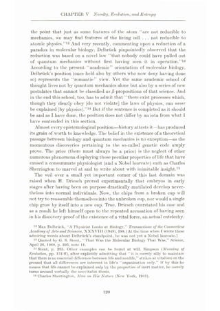 CHAPTER V Novelty, Evolution, and Entropy
the point that just as some features of the atom “are not reducible to
mechanics, we may find features of the living cell . . . not reducible to
atomic physics.”12 And very recently, commenting upon a reduction of a
paradox in molecular biology, Delbriick pinpointedly observed that the
reduction was based on a novel law “that nobody could have pulled out
of quantum mechanics without first having seen it in operation.”13
According to the present “academic” orientation of molecular biology,
Dclbriick’s position (once held also by others who now deny having done
so) represents the “romantic” view. Yet the same academic school of
thought lives not by quantum mechanics alone but also by a series of new
postulates that cannot be classified as of that science. And
in the end this school, too, has to admit that “there exist processes which,
though they clearly obey [do not violate] the laws of physics, can never
be explained [by physiesj.”14 But if the sentence is completed as it should
be and as I have done, the position does not differ by an iota from what 1
have contended in this section.
Almost every epistemological position—history attestsit—has produced
its grain of worth to knowledge. The belief in the existence of a theoretical
passage between biology and quantum mechanics is no exception—as the
momentous discoveries pertaining to the so-called genetic code amply
prove. The price (there must always be a price) is the neglect of other
numerous phenomena displaying those peculiar properties of life that have
caused a consummate physiologist (and a Nobel laureate) such as Charles
Sherrington to marvel at and to write about with inimitable insight.15
The veil over a small yet important corner of this last domain was
raised when H. Dricsch proved experimentally that embryos in early
stages after having been on purpose drastically mutilated develop never¬
theless into normal individuals. Now, the chips from a broken cup will
not try to reassemble themselves into the unbroken cup, nor would a single
chip grow by itself into a new cup. True, Dricsch overstated his case and
as a result he left himself open to the repeated accusation of having seen
in his discovery proof of the existence of a vital force, an actual entelechy.
12 Mux Delbriick, “A Physicist Looks at Biology,” Transactions of the Connecticut
Academy of Arts andSciences, XXXVIII (1949), 188. [At the time when T wrote these
admiring words about Delbriick’s standpoint, he was not yet a Nobel laureate.]
13 Quoted by G. S. Stent, “That Was the Molecular Biology That Was,” Science,
April 26, 1968, p. 395, note 11.
14 Stent, p. 395. Other examples can be found at will. Simpson ( Meaning of
Evolution, pp. 124 ff), after explicitly admitting that “it is merely silly to maintain
that there is no essential difference between life and nonlife,” strikes at vitalism on the
ground that all differences are inherent in life’s “organization only.” If by this he
means that life cannot be explained only by the properties of inert matter, he merely
turns around verbally the neovitalist thesis.
16 Charles Sherrington, Man on His Nature (New York, 1941).
120
 