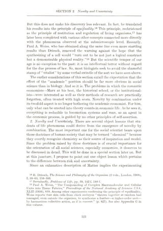 SECTION 2 Novelty and Uncertainty
But this does not make his discovery less relevant. In fact, he translated
his results into the principle of equifinality.lfl This principle, rechristened
as the principle of restitution and regulation of living organisms,17 has
later been completed with various other concepts connected more directly
with the phenomena observed at the submicroscopic level. Recently,
Paul A. Weiss, who has obtained along the same line even more startling
results than Driesch, renewed the warning against the hope that the
synthesizing of a cell would “turn out to be not just a logical construct
but a demonstrable physical reality.”18 But the scientific temper of our
age is no exception to the past: it is an intellectual terror without regard
for the due process of law. So, most biologists seek to avoid the shameful
stamp of “vitalist ” by some verbal swindle of the sort we have seen above.
The earlier considerations of this section entail the expectation that the
effect of the “academic” position should be far more obvious in social
science than in biology. And so it is. The problems in which the romantic
economists
—Marx at his best, the historical school, or the institutional¬
ists—were interested as well as their methods of research are practically
forgotten, often treated with high scorn. Novelty by combination under
its twofold aspect is no longer bothering the academic economist. For him,
only what can be erected into theory counts in economic life. As he sees it,
everything is reducible to locomotion systems and man, as an agent in
the economic process, is guided by no other principles of self-assertion.
2. Novelty and Uncertainty. There are several object lessons that stu¬
dents of life phenomena could derive from the emergence of novelty by
combination. The most important one for the social scientist bears upon
those doctrines of human society that may be termed “chemical” because
they overtly recognize chemistry as their source of inspiration and model.
Since the problem raised by these doctrines is of crucial importance for
the orientation of all social sciences, especially economics, it deserves to
be discussed in detail. This will be done in a special section later on. But
at this juncture, T propose to point out one object lesson which pertains
to the difference between risk and uncertainty.
Since an exhaustive description of Matter implies the experimenting
16 H. Driesch, The Science and Philosophy of the Organism (2 vols., London, 1908),
I, 59-65, 159-163.
17 Bertalanffy, Problems of Life, pp. 59, 142 f, 188 f.
18 Puul A. Weiss, “The Compounding of Complex Macromolocular and Cellular
Units into Tissue Fubrics,” Proceedings of the National Academy of Sciences USA,
XLII (1956), 819. Among other experiments confirming the principle of equifinality,
Weiss reports that skin cells from cluck embryos “thrown together at random hud
managed, even outside the organism, to synthesize a feather
—a higher-order unit
—
by harmonious collective action, us if in concert” (p. 827). Soo also Appendix G in
this volume.
121
 