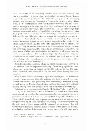 CHAPTER V Novelty, Evolution, and Entropy
with, and study of, an essentially limitless set of material combinations
(or organizations), it goes without saying that the fate of human knowl¬
edge is to be always incomplete. From the analysis in the preceding
section, the meaning of “incomplete” should be perfectly clear. How¬
ever, in the controversies over the difference between risk and uncer¬
tainty, incomplete knowledge has often been confused with what may be
termed imperfect knowledge. The point is that—in the terminology here
adopted—incomplete refers to knowledge as a whole, but imperfect refers
to a particular piece of the extant knowledge. Some illustrations may
help clarify the difference. Our knowledge is incomplete because, for
instance, we have absolutely no idea what sort of biological species will
evolve from homo sapiens, or even whether one will evolve at all. On the
other hand, we know that the next birth (if normal) will be either a boy
or a girl. Only we cannot know far in advance which it will be, because
our knowledge concerning the sex of future individuals is imperfect, the
main cause of this imperfection being the intrinsic randomness involved
in the determination of the sex. Knowledge of pertinent laws—say, the
correlation of an infant’s sex with the mother’s age, with the sex of his
elder siblings, etc.—would enable us only to guess correctly more often,
not to reach perfect knowledge.19
Risk describes the situations where the exact outcome is not known but
the outcome does not represent a novelty. Uncertainty applies to cases
where the reason why we cannot predict the outcome is that the same
event has never been observed in the past and, hence, it may involve a
novelty.
Since I have insisted elsewhere20 upon the necessity of this distinction
probably more strongly than the authors who first broached the issue,
further comments at this place may seem unnecessary. However, it may
be instructive to illustrate by a topical problem the connection between
novelty arising from new combinations and the nature of uncertainty.
Notation being the same as in Chapter II, Section 7 above, let E±, E2,
. . . , En be the evidences of the n members of a committee before they
meet on a given occasion. Let us also assume that the committee is not a
pseudo committee. This rules out, among other things, the existence of a
“best mind” (in all relevant respects) among members as well as their
complete identity. In these circumstances, during the discussion preceding
the vote, part of the evidence initially possessed by one member but not
by another will combine with the initial evidence of the latter. In the end,
everybody’s evidence is increased and, hence, everybody will have a new
10 Cf. Chapter II, Section 7, above.
The Nature of Expectation and Uncertainty ” (1958), reprinted in AE.
20 “
122
 